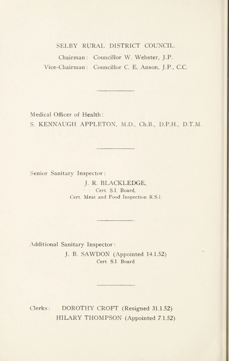 SELBY RURAL DISTRICT COUNCIL. Chairman: Councillor W. Webster, J.P. Vice-Chairman: Councillor C. E. Anson, J.P., C.C. Medical Officer of Health: S. KENNAUGH APPLETON, M.D., Ch.B., D.P.H., D.T.M. Senior Sanitary Inspector : J. R. BLACKLEDGE, Cert. S.I. Board, Cert. Meat and Food Inspection R.S.l. Additional Sanitary Inspector: J. B. SAWDON (Appointed 14.1.52) Cert. S.I. Board Cderks: DOROTHY CROFT (Resigned 31.1.52) HILARY THOMPSON (Appointed 7.1.52)
