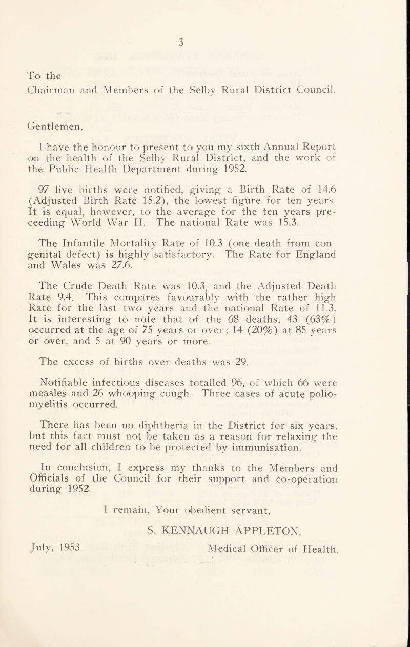 To the Chairman and Members ot the Selby Rural District Council. Gentlemen, I have the honour to^ present toi you my sixth Annual Report on the health of the Selby Rural District, and the v^mrk of the Public Health Department during 1952. 97 live births were notified, giving a Birth Rate of 14.6 (Adjusted Birth Rate 15.2), the lowest figure for ten years. It is equal, however, to the average for the ten years p're- ceeding World War IT. The national Rate was 15.3. The Infantile Mortality Rate of 10.3 (one death from con¬ genital defect) is highly satisfactory. The Rate for England and Wales was 27.6. The Crude Death Rate was 10.3, and the Adjusted Death Rate 9.4. This compares favourably with the rather high Rate for the last tAvO' years and the national Rate of 11.3. It is interesting to note that ot' the 68 deaths, 43 (63%) oecurred at the age ol 75 years or over; 14 (20%) at 85 years or over, and 5 at 90 years or more. The excess of births over deaths was 29. Notifiable infections diseases totalled 96, of which 66 were measles and 26 whooping cough. Three cases of acute polio¬ myelitis occurred. There has been no diphtheria in the District for six years, but this fact must not be taken as a reason for relaxing the need for all children to be protected by immunisation. In conclusion, I express my thanks to the Members and Officials of the Council for their support and co-operation during 1952. I remain. Your obedient servant, S. KENNAUGH APPLETON, Medical Officer of Health, July, 1953
