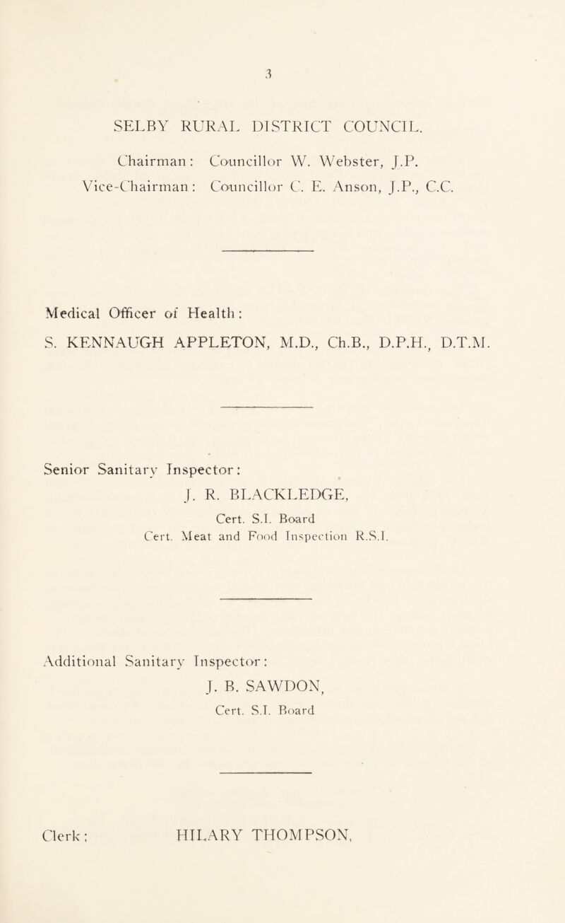 SELBY RURAL DISTRICT COUNCIL. Chairman : Councillor W. Webster, J.P. Vice-Chairman : Councillor C. E, Anson, J.P., C.C. Medical Officer of Health : S. KENNAUGH APPLETON, M.D., Ch.B., D.P.H., D.T.M. Senior Sanitary Inspector: j. R. BLACKLEDGE, Cert. S.I. Board Cert. Meat and Food Inspection R.S.I. Additional Sanitary Inspector: J. B. SAWDON Cert. S.T. Board Clerk; HILARY THOMPSON,