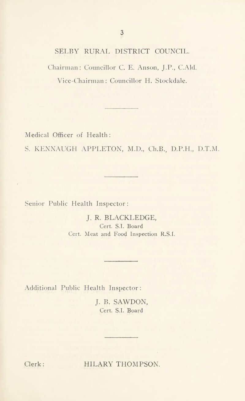 SELBY RURAL DISTRICT COUNCIL. Chairman: Councillor C. E. Anson, J.P., C.Ald. Vice-Chairman: Councillor H. Stockdale. Medical Officer of Health : S. KENNAUGH APPLETON, VI.D., Ch.B., D.P.H., D.T.lVl. Senior Public Health Inspector: J. R. BLACKLEDGE, Cert. S.I. Board Cert. Meat and Food Inspection R.S.I. Additional Public Health Inspector: J. B. SAWDON, Cert;. S.I. Board Clerk: HILARY THOMPSON.