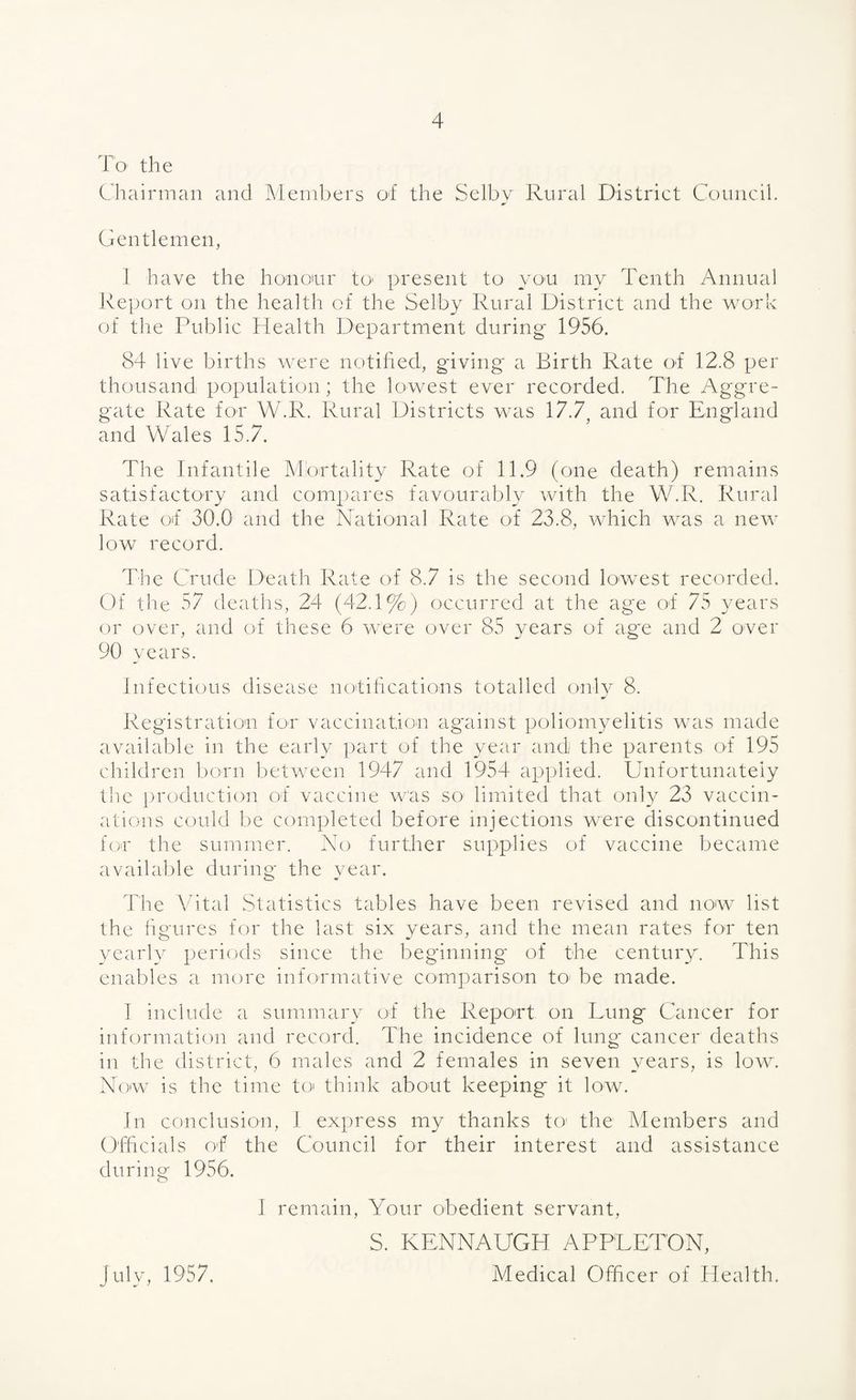 To the Chairman and Members of the Selby Rural District Council. Gentlemen, l have the honoiur to present to yon my Tenth Annual Report on the health of the Selby Rural District and the work of the Public Health Department during 1956. 84 live births were notified, giving a Birth Rate of 12.8 per thousand population; the lowest ever recorded. The Aggre¬ gate Rate for W.R. Rural Districts was 17.7, and for England and Wales 15.7. The Infantile Mortality Rate of 11.9 (one death) remains satisfactory and compares favourably with the W.R. Rural Rate of 30.0 and the National Rate of 23.8, which was a new low record. The Crude Death Rate of 8.7 is the second lowest recorded. Of tlie 57 deaths, 24 (42.1%) occurred at the age of 75 years or over, and of these 6 were over 85 years of age and 2 over 90 years. Infectious disease notifications totalled only 8. Registration for vaccination ag'ainst poliomyelitis was made available in the early part of the year and the parents of 195 children born between 1947 and 1954 applied. Unfortunately the production of vaccine was so- limited that only 23 vaccin¬ ations could be completed before injections were discontinued for the summer. No further supplies of vaccine became available during the year. The Vital Statistics tables have been revised and now list the figures for the last six years, and the mean rates for ten yearly periods since the beginning of the century. This enables a more informative comparison to be made. I include a summary of the Report on Lung Cancer for information and record. The incidence of lung cancer deaths in the district, 6 males and 2 females in seven years, is low. Now7 is the time to think about keeping it low. In conclusion, I express my thanks to1 the Members and Officials of the Council for their interest and assistance during 1956. I remain, Your obedient servant, S. KENNAUGH APPLETON, Medical Officer of Health. July, 1957.