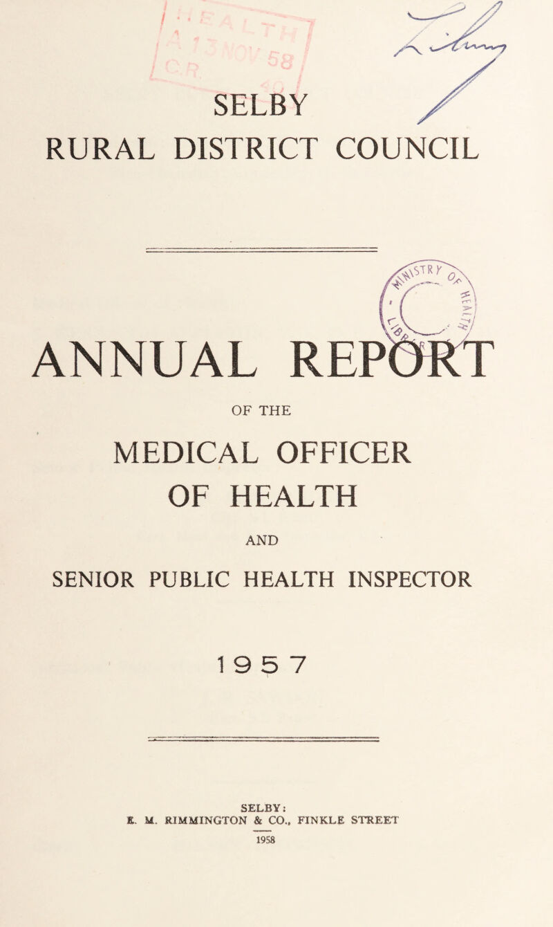 , AS / > SELBY RURAL DISTRICT COUNCIL ANNUAL REP OF THE MEDICAL OFFICER OF HEALTH AND SENIOR PUBLIC HEALTH INSPECTOR 19 5 7 SELBY: X. M. RIMMINGTON & CO., FINKLE STREET 1958