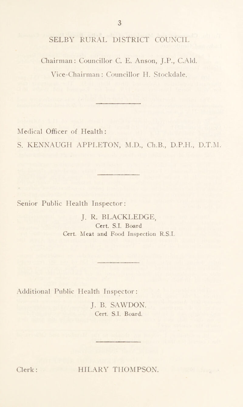 SELBY RURAL DISTRICT COUNCIL Chairman: Councillor C. E, Anson, J.P., C.Alcl. Vice-Chairman: Councillor H. Stockclale. Medical Officer of Health: S. KENNAUGH APPLETON, M.D., Ch.B., D.P.H., D.T.M. Senior Public Health Inspector: T. R. BLACKLEDGE y Cert. S.I. Board Cert. Meat and Food Inspection R.S.I. Additional Public Health Inspector: J. B. SAWDON. Cert. S.I. Board. Clerk: HILARY THOMPSON,