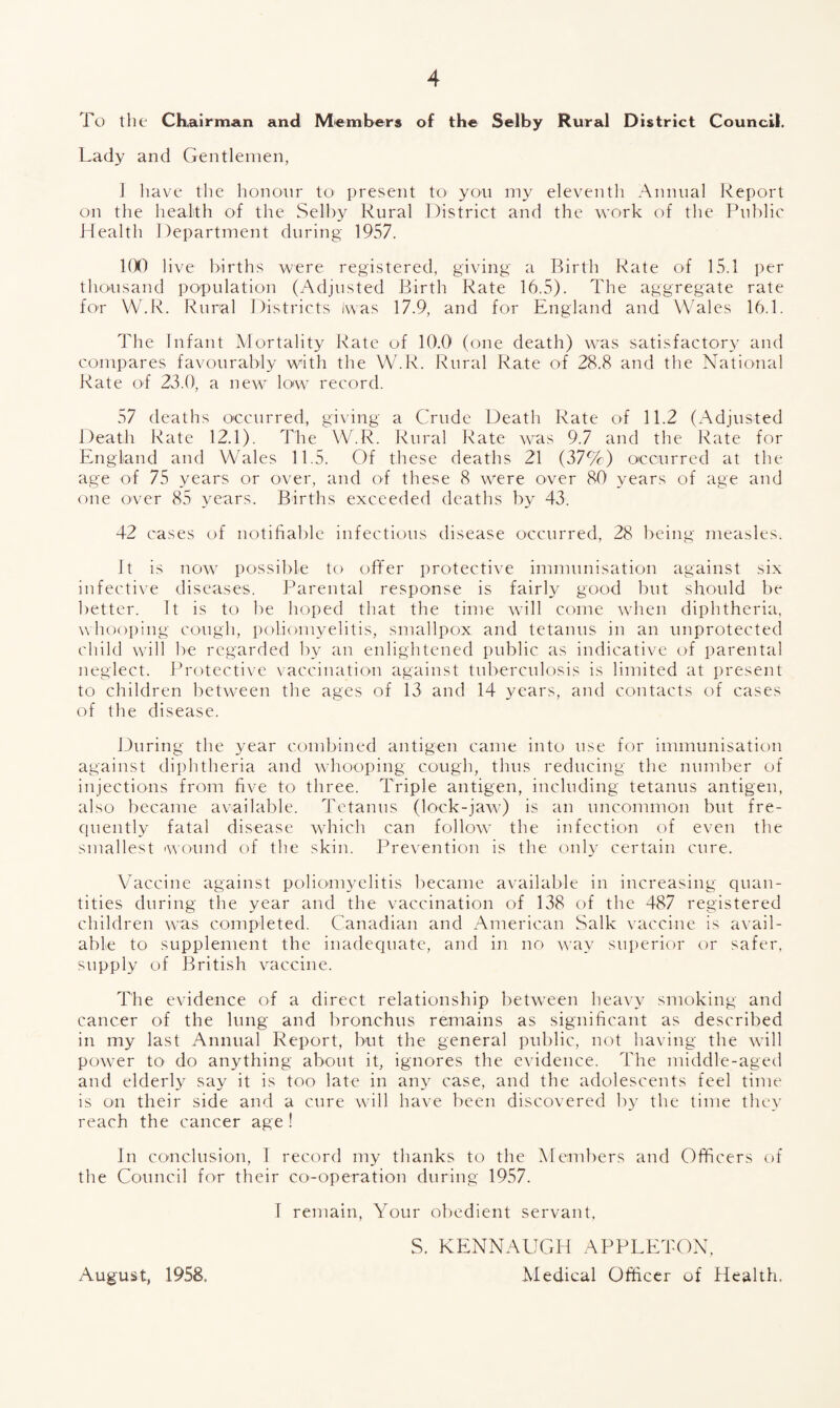 To the Chairman and Members of the Selby Rural District Council. Lady and Gentlemen, 1 have the honour to present to you my eleventh Annual Report on the health of the Selby Rural District and the work of the Public Health Department during 1957. 100 live births were registered, giving a Birth Rate of 15.1 per thousand population (Adjusted Birth Rate 16.5). The aggregate rate for W.R. Rural Districts Iwas 17.9, and for England and Wales 16.1. The Infant Mortality Rate of 10.0 (one death) was satisfactory and compares favourably with the W.R. Rural Rate of 28.8 and the National Rate of 23.0, a new low record. 57 deaths occurred, giving a Crude Death Rate of 11.2 (Adjusted Death Rate 12.1). The W.R. Rural Rate was 9.7 and the Rate for England and Wales 11.5. Of these deaths 21 (37W) occurred at the age of 75 years or over, and of these 8 were over 80 years of age and one over 85 years. Births exceeded deaths by 43. 42 cases of notifiable infections disease occurred, 28 being measles. It is now possible to offer protective immunisation against six infective diseases. Parental response is fairly good but should be better. It is to be hoped that the time will come when diphtheria, whooping cough, poliomyelitis, smallpox and tetanus in an unprotected child will be regarded by an enlightened public as indicative of parental neglect. Protective vaccination against tuberculosis is limited at present to children between the ages of 13 and 14 years, and contacts of cases of the disease. During the year combined antigen came into use for immunisation against diphtheria and whooping cough, thus reducing the number of injections from five to three. Triple antigen, including tetanus antigen, also became available. Tetanus (lock-jaw) is an uncommon but fre- cpiently fatal disease which can follow the infection of even the smallest wound of the skin. Prevention is the only certain cure. Vaccine against poliomyelitis became available in increasing quan¬ tities during the year and the vaccination of 138 of the 487 registered children was completed. Canadian and American Salk vaccine is avail¬ able to supplement the inadequate, and in no way superior or safer, supply of British vaccine. The evidence of a direct relationship between heavy smoking and cancer of the lung and bronchus remains as significant as described in my last Annual Report, but the general public, not having the will power to do anything about it, ignores the evidence. The middle-aged and elderly say it is too late in any case, and the adolescents feel time is on their side and a cure will have been discovered by the time they reach the cancer age ! In conclusion, I record my thanks to the Members and Officers of the Council for their co-operation during 1957. I remain, Your obedient servant. S. KENNAUGH APPLETON, Medical Officer of Health. August, 1958.