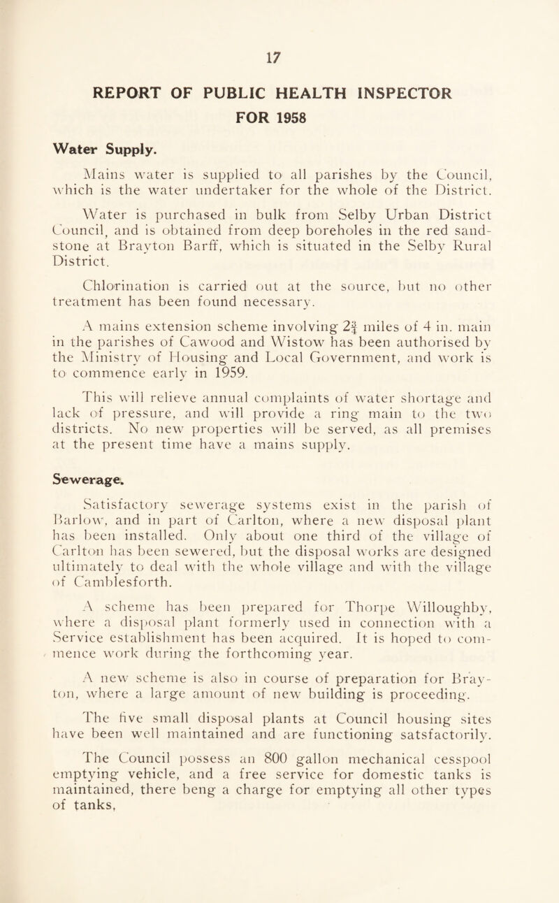 REPORT OF PUBLIC HEALTH INSPECTOR FOR 1958 Water Supply. Mains water is supplied to- all parishes by the Council, which is the water undertaker for the whole of the District. Water is purchased in bulk from Selby Urban District Council, and is obtained from deep boreholes in the red sand¬ stone at Bravton Barff, which is situated in the .Selby Rural District. Chlorination is carried out at the source, but no other treatment has been found necessary. A mains extension scheme involving 2f miles of 4 in. main in the parishes of Cawood and Wistow has been authorised by the Ministry of Housing* and Local Government, and work is to commence early in 1959. This will relieve annual complaints of water shortage and lack of pressure, and will provide a ring main to the two districts. No new properties will be served, as all premises at the present time have a mains supply. Sewerage: Satisfactory sewerage systems exist in the parish of Barlow, and in part of Carlton, where a new disposal plant has been installed. Only about one third of the village of Carlton has been sewered, but the disposal works are designed ultimately to deal with the whole village and with the village of Camblesforth. A scheme has been prepared for Thorpe Willoughby, where a disposal plant formerly used in connection with a Service establishment has been acquired. It is hoped to com¬ mence work during the forthcoming year. A new scheme is also in course of preparation for Bray- ton, where a large amount of new building is proceeding. The live small disposal plants at Council housing sites have been well maintained and are functioning satsfactorily. The Council possess an 800 gallon mechanical cesspool emptying vehicle, and a free service for domestic tanks is maintained, there beng a charge for emptying all other types of tanks.