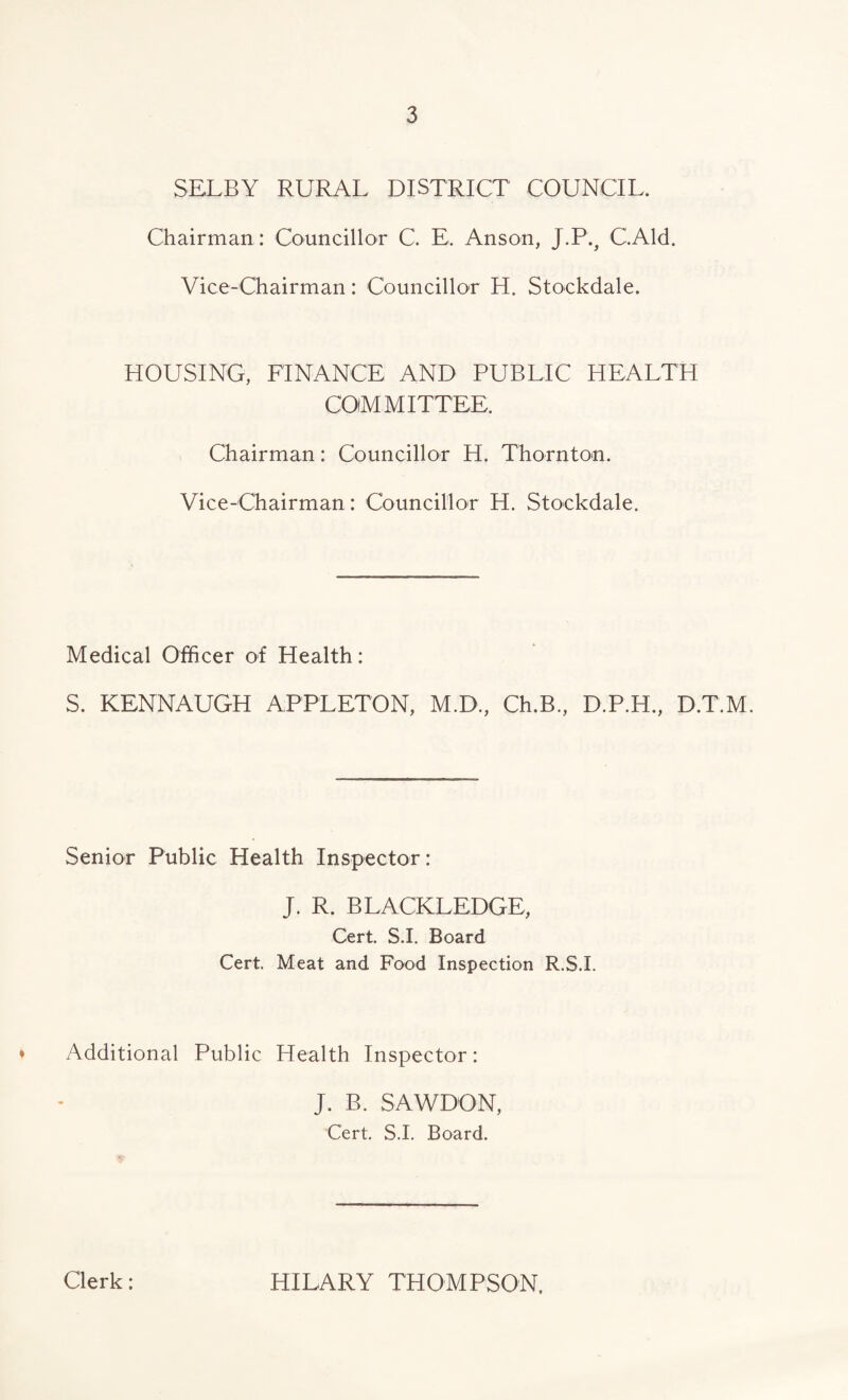 SELBY RURAL DISTRICT COUNCIL. Chairman : Councillor C. E. Anson, J.P., C.Ald. Vice-Chairman: Councillor H. Stockdale. HOUSING, FINANCE AND PUBLIC HEALTH COMMITTEE. Chairman: Councillor H. Thornton. Vice-Chairman: Councillor H. Stockdale. Medical Officer of Health: S. KENNAUGH APPLETON, M.D., Ch.B., D.P.H., D.T.M. Senior Public Health Inspector: J. R. BLACKLEDGE, Cert. S.I. Board Cert. Meat and Food Inspection R.S.I. ♦ Additional Public Health Inspector: J. B. SAWDON, Cert. S.I. Board. Clerk: HILARY THOMPSON.