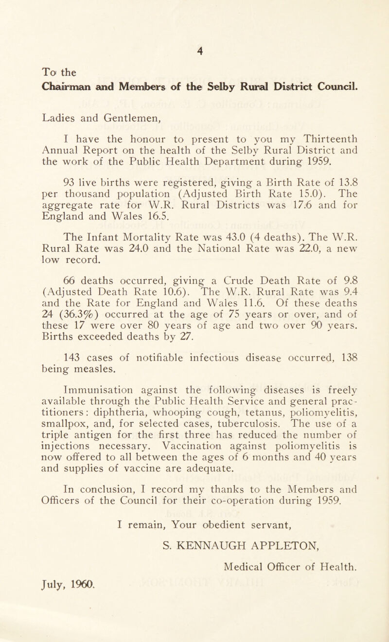 To the Chairman and Members of the Selby Rural District Council. Ladies and Gentlemen, I have the honour to present to you my Thirteenth Annual Report on the health of the Selby Rural District and the work of the Public Health Department during 1959. 93 live births were registered, giving a Birth Rate of 13.8 per thousand population (Adjusted Birth Rate 15.0). The aggregate rate for W.R. Rural Districts was 17.6 and for England and Wales 16.5. The Infant Mortality Rate was 43.0 (4 deaths). The W.R. Rural Rate was 24.0 and the National Rate was 22.0, a new low record. 66 deaths occurred, giving a Crude Death Rate of 9.8 (Adjusted Death Rate 10.6). The W.R. Rural Rate was 9.4 and the Rate for England and Wales 11.6. Of these deaths 24 (36.3%) occurred at the age of 75 years or over, and of these 17 were over 80 years of age and two over 90 years. Births exceeded deaths by 27. 143 cases of notifiable infectious disease occurred, 138 being measles. Immunisation against the following diseases is freely available through the Public Health Service and general prac¬ titioners : diphtheria, whooping cough, tetanus, poliomyelitis, smallpox, and, for selected cases, tuberculosis. The use of a triple antigen for the first three has reduced the number of injections necessary. Vaccination against poliomyelitis is now offered to all between the ages of 6 months and 40 years and supplies of vaccine are adequate. In conclusion, I record my thanks to the Members and Officers of the Council for their co-operation during 1959. I remain, Your obedient servant, S. KENNAUGH APPLETON, July, 1960. Medical Officer of Health.
