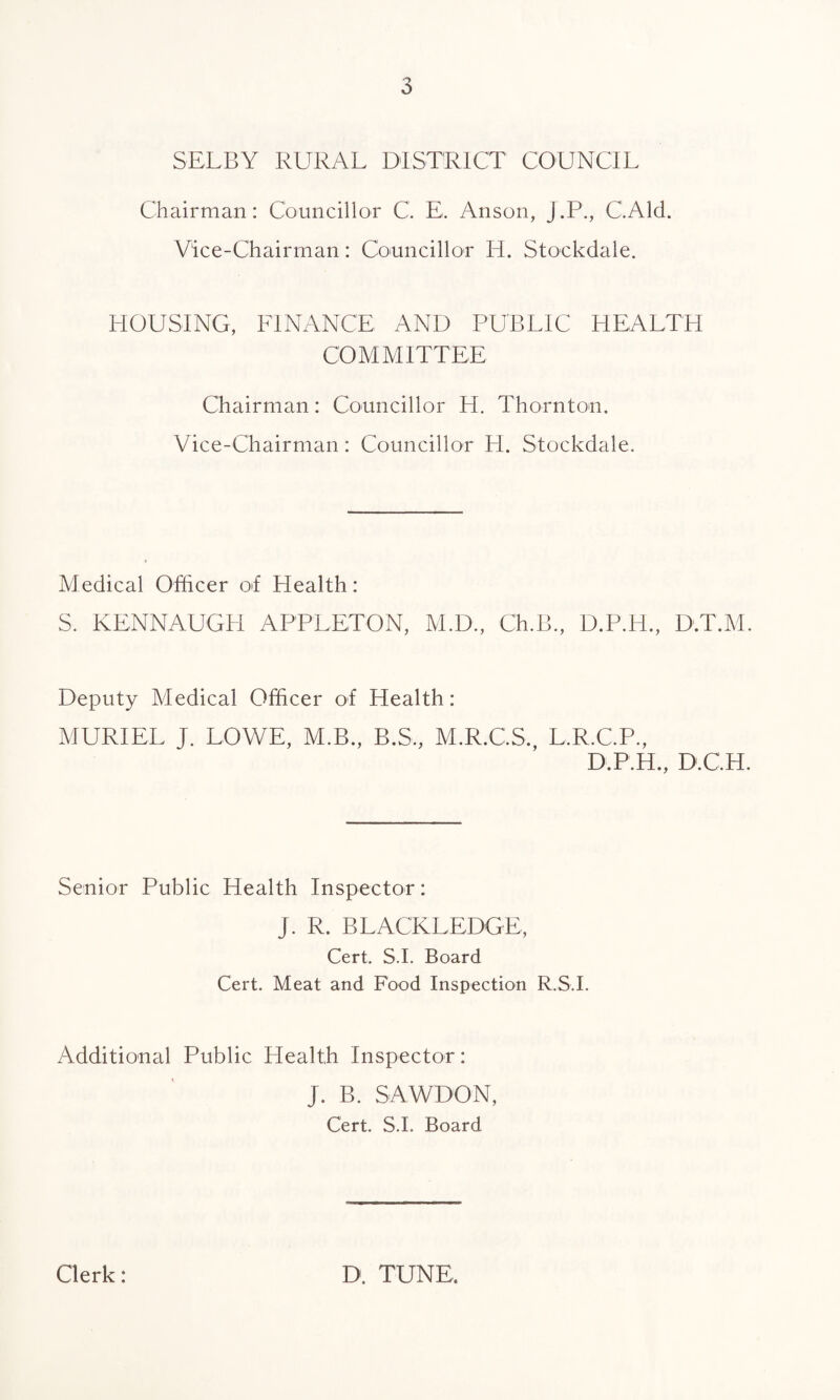 o SELBY RURAL DISTRICT COUNCIL Chairman: Councillor C. E, Anson, J’.P., C.Ald. Vice-Chairman: Councillor IT. Stockdale. HOUSING, FINANCE AND PUBLIC HEALTH COMMITTEE Chairman: Councillor H. Thornton. Vice-Chairman: Councillor PL Stockdale. Medical Officer of Health: S. KENNAUGH APPLETON, M.D., Ch.B., D.P.H., D.T.M. Deputy Medical Officer of Health: MURIEL J. LOWE, M.B., B.S., M.R.CS. L.R.C.P., D.P.H., D.C.H. Senior Public Health Inspector: J. R. BLACKLEDGE, Cert. S.I. Board Cert. Meat and Food Inspection R.S.I. Additional Public Health Inspector: J. B. SAWDON, Cert. S.I. Board Clerk: D. TUNE,