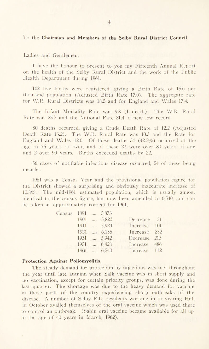 To the Chairman ancil Members of the Selby Rural District Council. Ladies and Gentlemen, 1 have the honour to present to you my Fifteenth Annual Report on the health of the Selby Rural District and the work of the Public Health Department during 1961. 102 live births were registered, giving a Birth Rate of 15.6 per thousand population (Adjusted Birth Rate 17.0). The aggregate rate for W.R. Rural Districts was 18.5 and for England and Wales 17.4. The Infant Mortality Rate was 9.8 (1 death). The W.R. Rural Rate was 25.7 and the National Rate 21.4, a new lo'w’ record. 80 deaths occurred, giving a Crude Death Rate of 12.2 (Adjusted Death Rate 13.2). The W.R. Rural Rate was 10.3 and the Rate for England and Wales 12.0. Of these deaths 34 (42.5%) occurred at the age of 75 years or over, and of these 22 were over 801 years of age and 2 over 90 years. Births exceeded deaths by 22. 56 cases of notifiable infectious disease occurred, 54 of these being measles. 1961 was a Census Year and the provisional population figure for the District showed a surprising and obviously inaccurate increase of 10.8%. The mid-1961 estimated population, which is usually almost identical to the census figure, has now been amended to 6,540, and can be taken as approximately correct for 1961. Census 1891 .... 5,873 1901 . 5,822 Decrease 51 1911 .... 5,923 Increase 101 1921 .... 6,155 Increase 232 1931 .... 5,942 Decrease 213 1951 . 6,428 Increase 486 1961 .... 6,540 Increase 112 Protection Against Poliomyelitis. The steady demand for protection by injections was met throughout the year until late autumn when Salk vaccine was in short supply and no vaccination, except for certain priority groups, was done during the last quarter. The shortage was due to the heavy demand for vaccine in those parts of the country experiencing sharp outbreaks of the disease. A number of Selby R.D. residents working in or visiting Hull in October availed themselves of the oral vaccine which was used there to control an outbreak. (Sabin oral vaccine became available for all up to the age of 40 years in March, 1962).