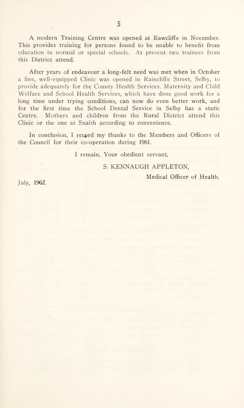 A modern Training Centre was opened at Rawcliffe in November. This provides training for persons found to be unable to benefit from education in normal or special schools. At present two trainees from this District attend. After years of endeavour a long-felt need was met when in October a fine, well-equipped Clinic was opened in Raincliffe Street, Selby, to provide adequately for the County Health Services. Maternity and Child Welfare and School Health Services, which have done good work for a long time under trying conditions, can now do even better work, and for the first time the School Dental Service in Selby has a static Centre. Mothers and children from the Rural District attend this Clinic or the one at Snaith according to convenience. In conclusion, I record my thanks to the Members and Officers of the Council for their co-operation during 1961. I remain, Your obedient servant, S. KENNAUGH APPLETON, Medical Officer of Health. July, 1962.