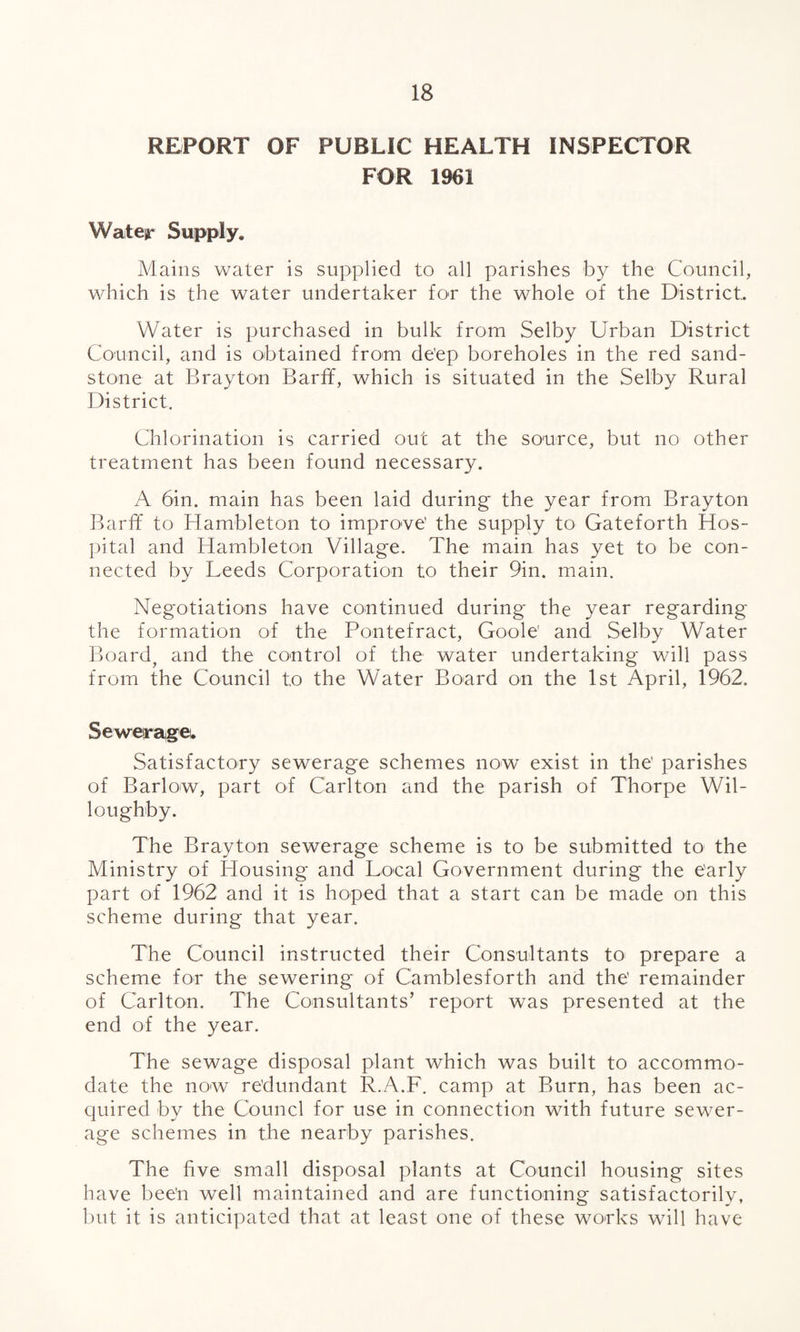 REPORT OF PUBLIC HEALTH INSPECTOR FOR 1961 Water Supply. Mains water is supplied to all parishes by the Council, which is the water undertaker for the whole of the District. Water is purchased in bulk from Selby Urban District Council, and is obtained from de’ep boreholes in the red sand¬ stone at Brayton Barff, which is situated in the Selby Rural District. Chlorination is carried out at the source, but no other treatment has been found necessary. A bin. main has been laid during the year from Brayton Barff to Hambleton to improve' the supply to Gateforth Hos¬ pital and Hambleton Village. The main has yet to be con¬ nected by Leeds Corporation to their 9in. main. Negotiations have continued during the year regarding the formation of the Pontefract, Goole’ and Selby Water Board? and the control of the water undertaking will pass from the Council to the Water Board on the 1st April, 1962. Sewerage. Satisfactory sewerage schemes now exist in the' parishes of Barlow, part of Carlton and the parish of Thorpe Wil¬ loughby. The Brayton sewerage scheme is to be submitted to the Ministry of Iffousing and Local Government during the e'arly part of 1962 and it is hoped that a start can be made on this scheme during that year. The Council instructed their Consultants to prepare a scheme for the sewering of Camblesforth and the' remainder of Carlton. The Consultants’ report was presented at the end of the year. The sewage disposal plant which was built to accommo¬ date the now re’dundant R.A.F. camp at Burn, has been ac¬ quired by the Counci for use in connection with future sewer¬ age schemes in the nearby parishes. The five small disposal plants at Council housing sites have bee'n well maintained and are functioning satisfactorily, but it is anticipated that at least one of these works will have