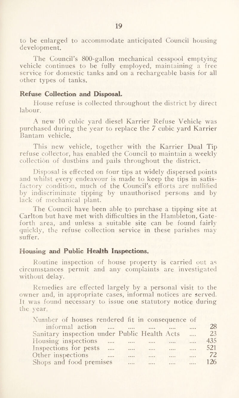 to be enlarged to accommodate anticipated Council housing development. The Council's 800-gallon mechanical cesspool emptying vehicle continues to be fully employed, maintaining a free service for domestic tanks and on a rechargeable basis for all other types of tanks. Refuse Collection! and Disposal., House refuse is collected throughout the district by direct labour. A new 10 cubic yard diesel Karrier Refuse Vehicle was purchased during the year to replace the 7 cubic yard Karrier Bantam vehicle. This new vehicle, together with the Karrier Dual Tip refuse collector, has enabled the Council to maintain a weekly collection of dustbins and pails throughout the district. Disposal is effected on four tips at widely dispersed points and whilst every endeavour is made to keep the tips in satis¬ factory condition, much of the Council’s efforts are' nullified by indiscriminate tipping by unauthorised persons and by lack of mechanical plant. The Council have been able to purchase a tipping site at Carlton but have met with difficulties in the Hambleton, Gate- forth area, and unless a suitable site can be found fairly quickly, the refuse collection service in these parishes may suffer. Housing and Public Health Inspections. Routine inspection of house property is carried out as circumstances permit and any complaints are investigated without delay. Remedies are effected largely by a personal visit to the owner and, in appropriate cases, informal notices are served. It was found necessary to issue one statutory notice during the year. Number of houses rendered fit in consequence of informal action .... .... .... .... .... 28 Sanitary inspection under Public Health Acts .... 23 Housing inspections .... .... .... .... .... 435 Inspections for pests .... .... .... .... .... 521 Other inspections .... .... .... .... .... 72 Shops and food premises .... .... .... .... 126