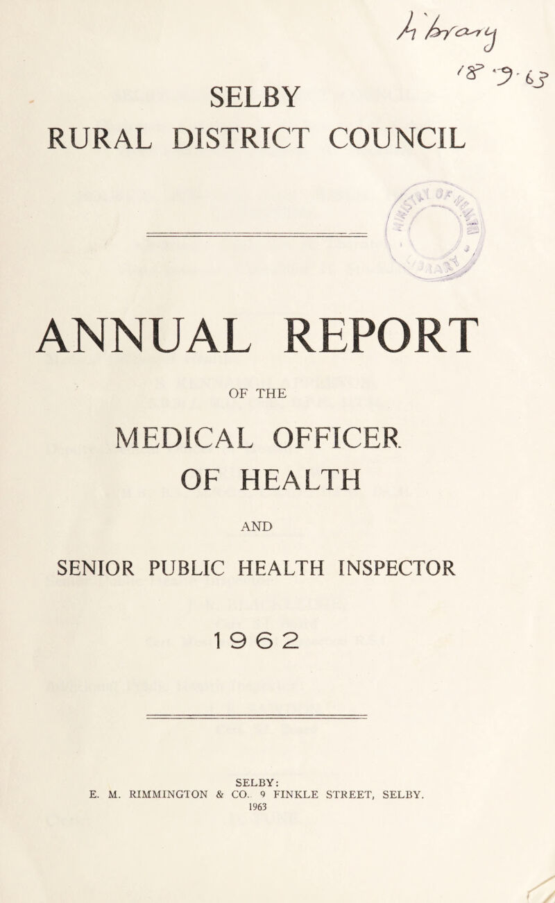 A SELBY 3 ^ -3-6s RURAL DISTRICT COUNCIL ANNUAL REPORT OF THE MEDICAL OFFICER OF HEALTH AND SENIOR PUBLIC HEALTH INSPECTOR 19 6 2 SELBY: E. M. RIMMINGTON & CO. 9 FINKLE STREET, SELBY. 1963