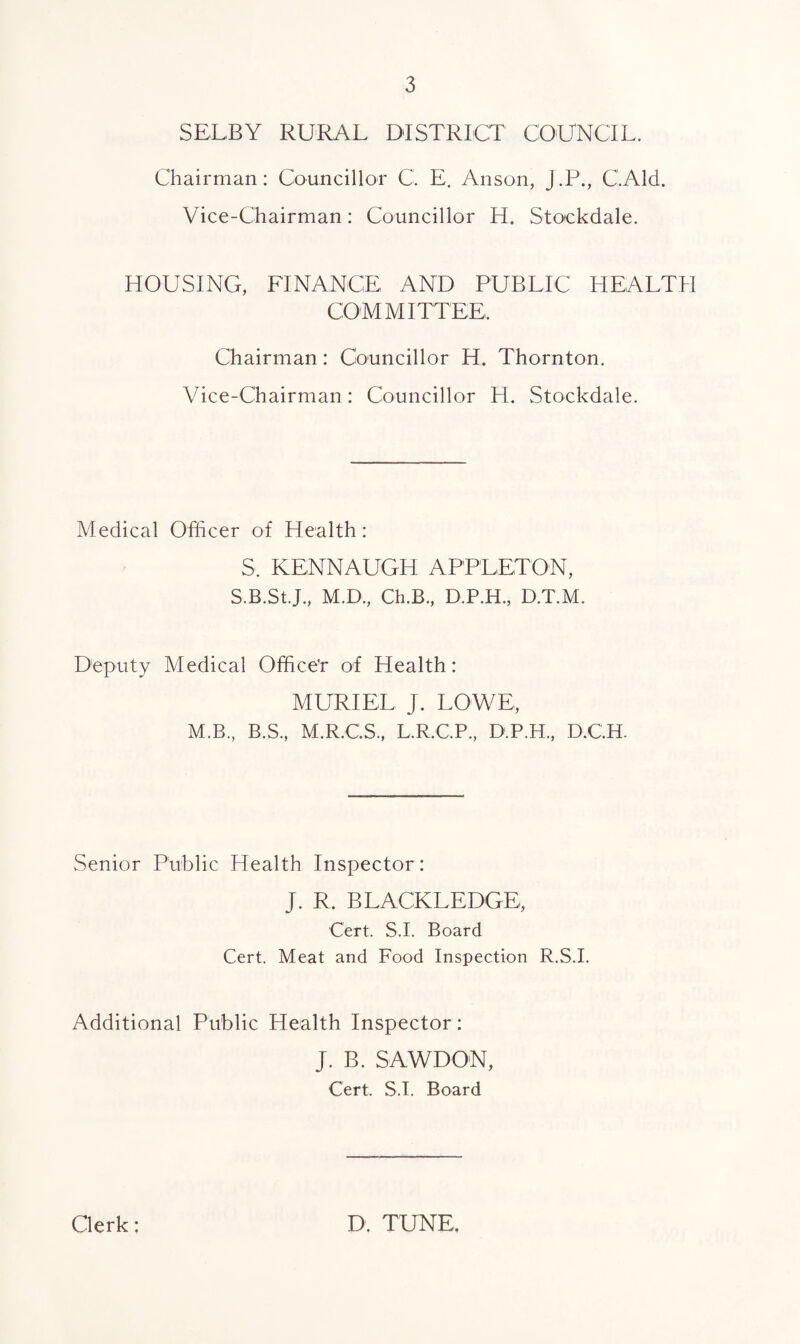 SELBY RURAL DISTRICT COUNCIL. Chairman: Councillor C. E. Anson, J.P., C.Ald. Vice-Chairman: Councillor H. Stockdale. HOUSINCx, FINANCE AND PUBLIC HEALTH COMMITTEE. Chairman: Councillor H. Thornton. Vice-Chairman: Councillor H. Stockdale. Medical Officer of Health: S. KENNAUGH APPLETON, S.B.St.J., M.D., Ch.B., D.P.H., D.T.M. Deputy Vledical Office'r of Health: MURIEL J. LOWE, M.B., B.S., M.R.C.S., L.R.C.P., D.P.H., D.C.H. Senior Public Health Inspector: J. R. BLACKLEDGE, Cert. S I. Board Cert. Meat and Food Inspection R.S.I. Additional Public Health Inspector: J. B. SAWDON, Cert. S I. Board Clerk: D. TUNE.