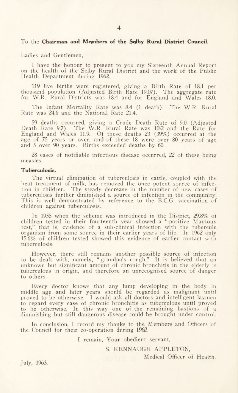 To the Chairman and Members of the Selby Rural District Council. Ladies and Gentlemen, I have the honour to present to you my Sixteenth Annual Report on the health of the Selby Rural District and the work of the Public Health Department during 1962. 119 live births were registered, giving a Birth Rate of 18.1 per thousand population (Adjusted Birth Rate 19.07). The aggregate rate for W.R. Rural Districts was 18.4 and for England and Wales 18.0. The Infant Mortality Rate was 8.4 (1 death). The W.R. Rural Rate was 24.6 and the National Rate 21.4. 59 deaths occurred, giving a Crude Death Rate of 9.0 (Adjusted Death Rate 9.7). The W.R. Rural Rate was 10.2 and the Rate for England and Wales 11.9. Of these deaths 23 (39%) occurred at the age of 75 years or over, and of these 18 were over 80 years of age and 5 over 90 years. Births exceeded deaths by 60. 28 cases of notifiable infectious disease occurred, 22 of these being measles. T ubbrculosis. The virtual elimination of tuberculosis in cattle, coupled with the heat treatment of milk, has removed the once potent source of infec¬ tion in children. The steady decrease in the number of new cases of tuberculosis further diminished a source of infection in the community. This is well demonstrated by reference to the B.C.G. vaccination of children against tuberculosis. In 1955 when the scheme was introduced in the District, 29.8% of children tested in their fourteenth year showed a “ positive Mantoux test,” that is, evidence of a sub-clinical infection with the tubercule organism from some source in their earlier years of life. In 1962 only 15.6% of children tested showed this evidence of earlier contact with tuberculosis. However, there still remains another possible source of infection to be dealt with, namely, “ grandpa’s cough.” It is believed that an unknown but significant amount of chronic bronchitis in the elderly is tuberculous in origin, and therefore an unrecognised source of danger to others. Every doctor knows that any lump developing in the body in middle age and later years should be regarded as malignant until proved to be otherwise. I would ask all doctors and intelligent laymen to regard every case of chronic bronchitis as tuberculous until proved to1 be otherwise. In this way one of the remaining bastions of a diminishing but still dangerous disease could be brought under control. In conclusion, I record my thanks to the Members and Officers of the Council for their co-operation during 1962. I remain, Your obedient servant, S. KENNAUGH APPLETON, Medical Officer of Health. July, 1963.