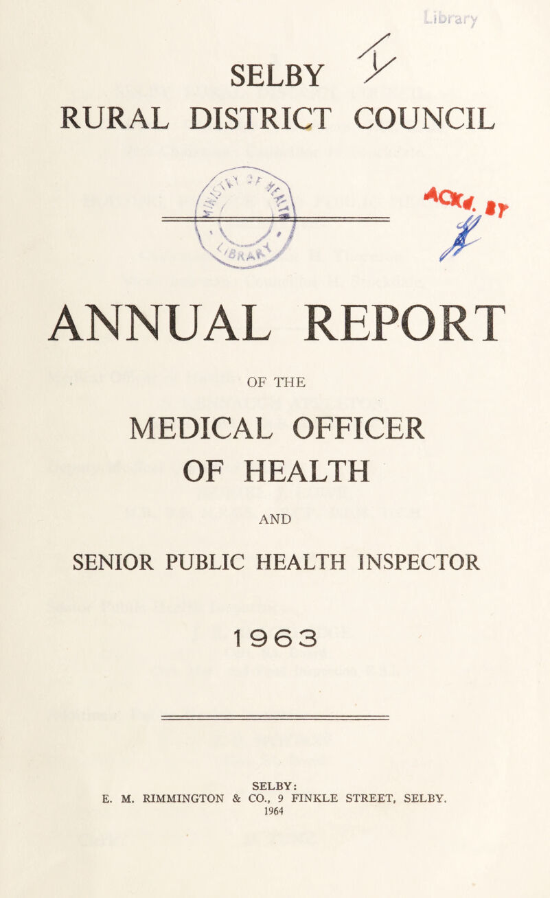 Jfcttrarv SELBY RURAL DISTRICT COUNCIL ANNUAL REPORT OF THE MEDICAL OFFICER OF HEALTH AND SENIOR PUBLIC HEALTH INSPECTOR 1963 SELBY• E. M. RIMMINGTON & CO., 9 FINKLE STREET, SELBY. 1964