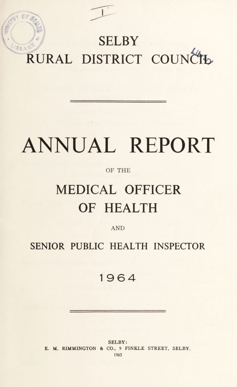 <; SELBY RURAL DISTRICT COUNCIL ANNUAL REPORT OF THE MEDICAL OFFICER OF HEALTH AND SENIOR PUBLIC HEALTH INSPECTOR 1964 SELBY: E. M. RIMMINGTON & CO.. 9 FINKLE STREET. SELBY. 1965