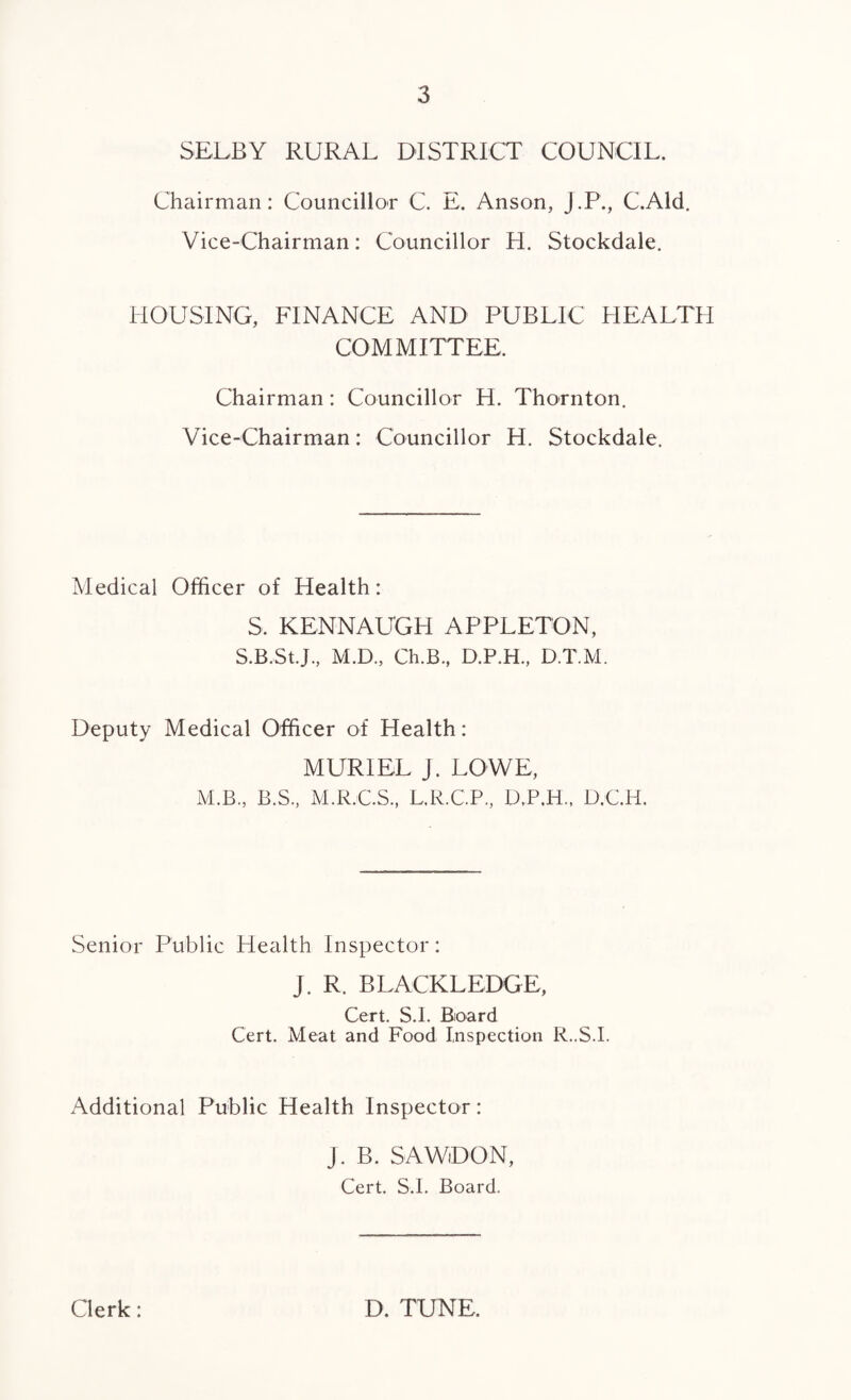 SELBY RURAL DISTRICT COUNCIL. Chairman: Councillor C. E. Anson, J.P., C.Ald. Vice-Chairman: Councillor H. Stockdale. HOUSING, FINANCE AND PUBLIC HEALTH COMMITTEE. Chairman: Councillor H. Thornton. Vice-Chairman: Councillor H. Stockdale. Medical Officer of Health: S. KENNAUGH APPLETON, S.B.St.J., M.D., Ch.B., D.P.H., D.T.M. Deputy Medical Officer of Health: MURIEL J. LOWE, M.B., B.S, M.R.C.S., L.R.C.P., D,P.H„ D.C.H. Senior Public Health Inspector: J. R. BLACKLEDGE, Cert. S.I. Board Cert. Meat and Food Inspection R..S.I. Additional Public Health Inspector: J. B. SAWDON, Cert. S.I. Board. Clerk: D. TUNE.
