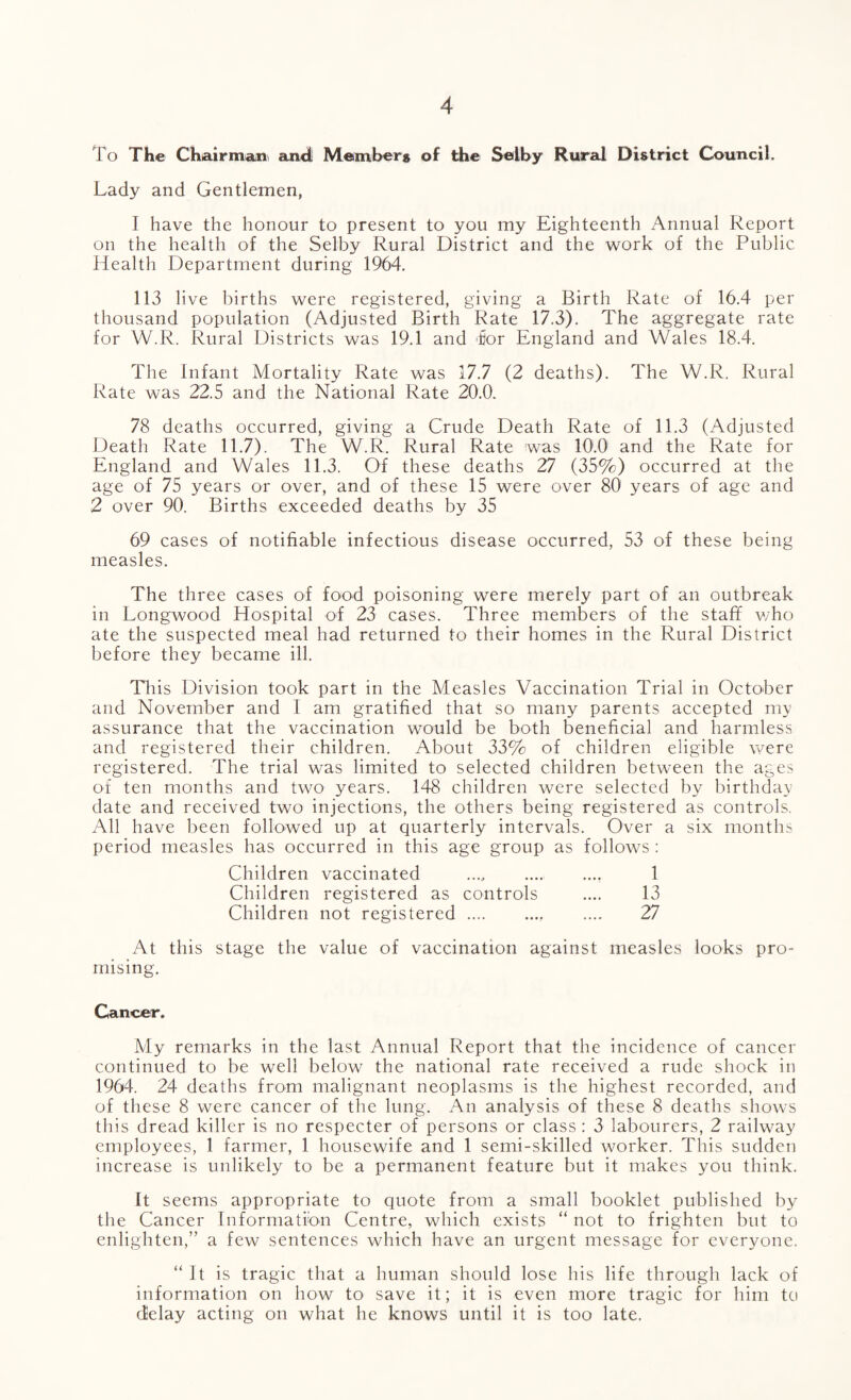 To The Chairman, and; Members of the Selby Rural District Council. Lady and Gentlemen, I have the honour to present to you my Eighteenth Annual Report on the health of the Selby Rural District and the work of the Public Health Department during 1964. 113 live births were registered, giving a Birth Rate of 16.4 per thousand population (Adjusted Birth Rate 17.3). The aggregate rate for W.R. Rural Districts was 19.1 and 'for England and Wales 18.4. The Infant Mortality Rate was 17.7 (2 deaths). The W.R. Rural Rate was 22.5 and the National Rate 20.0. 78 deaths occurred, giving a Crude Death Rate of 11.3 (Adjusted Death Rate 11.7). The W.R. Rural Rate was 10.0 and the Rate for England and Wales 11.3. Of these deaths 27 (35%) occurred at the age of 75 years or over, and of these 15 were over 80 years of age and 2 over 90. Births exceeded deaths by 35 69 cases of notifiable infectious disease occurred, 53 of these being measles. The three cases of food poisoning were merely part of an outbreak in Longwood Hospital of 23 cases. Three members of the stafif who ate the suspected meal had returned to their homes in the Rural District before they became ill. This Division took part in the Measles Vaccination Trial in October and November and I am gratified that so many parents accepted my assurance that the vaccination would be both beneficial and harmless and registered their children. About 33% of children eligible were registered. The trial was limited to selected children between the ages of ten months and two years. 148 children were selected by birthday date and received two injections, the others being registered as controls. All have been followed up at quarterly intervals. Over a six months period measles has occurred in this age group as follows : Children vaccinated .. 1 Children registered as controls .... 13 Children not registered. 27 At this stage the value of vaccination against measles looks pro¬ mising. Cancer. My remarks in the last Annual Report that the incidence of cancer continued to be well below the national rate received a rude shock in 1964. 24 deaths from malignant neoplasms is the highest recorded, and of these 8 were cancer of the lung. An analysis of these 8 deaths shows this dread killer is no respecter of persons or class : 3 labourers, 2 railway employees, 1 farmer, 1 housewife and 1 semi-skilled worker. This sudden increase is unlikely to be a permanent feature but it makes you think. It seems appropriate to quote from a small booklet published by the Cancer Information Centre, which exists “ not to frighten but to enlighten,” a few sentences which have an urgent message for everyone. “It is tragic that a human should lose his life through lack of information on how to save it; it is even more tragic for him to delay acting on what he knows until it is too late.