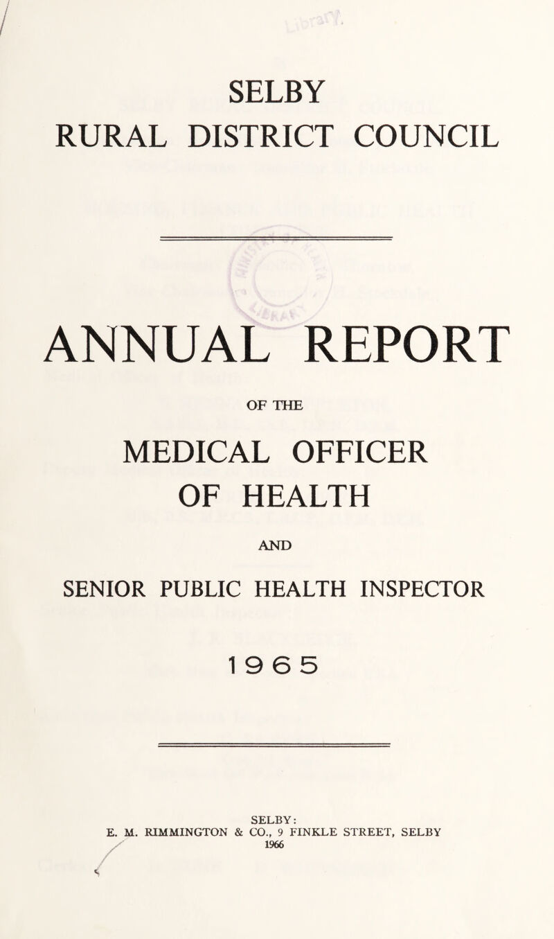SELBY RURAL DISTRICT COUNCIL ANNUAL REPORT OF THE MEDICAL OFFICER OF HEALTH AND SENIOR PUBLIC HEALTH INSPECTOR 19 6 5 SELBY: E. M. RIMMINGTON & CO., 9 FINKLE STREET, SELBY X 1966