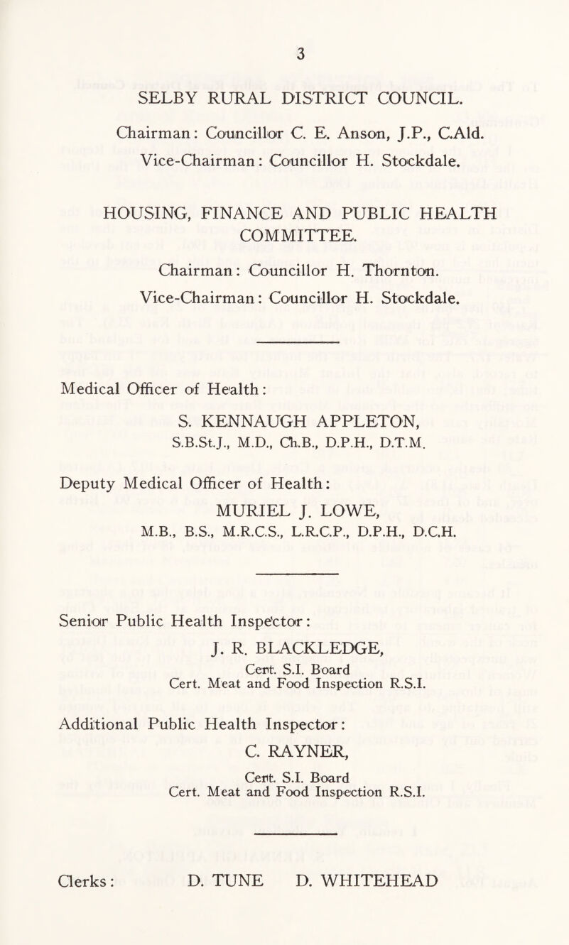 SELBY RURAL DISTRICT COUNCIL. Chairman: Councillor C. E. Anson, J.P., GAld. Vice-Chairman: Councillor H. Stockdale. HOUSING, FINANCE AND PUBLIC HEALTH COMMITTEE. Chairman: Councillor H. Thornton. Vice-Chairman: Councillor H. Stockdale. Medical Officer of Health: S, KENNAUGH APPLETON, S.B.St.J., M.D., CEB., D.P.H., D.T.M. Deputy Medical Officer of Health: MURIEL J. LOWE, M.B., B.S., M.R.C.S., L.R.C.P., D.P.H., D.C.H. Senior Public Health Inspector: J. R. BLACKLEDGE, Cent. S.I. Board Cert. Meat and Food Inspection R.S.I. Additional Public Health Inspector: C. RAYNER, Cent. S.I. Board Cert. Meat and Food Inspection R.S.I. Clerks: D. TUNE D. WHITEHEAD