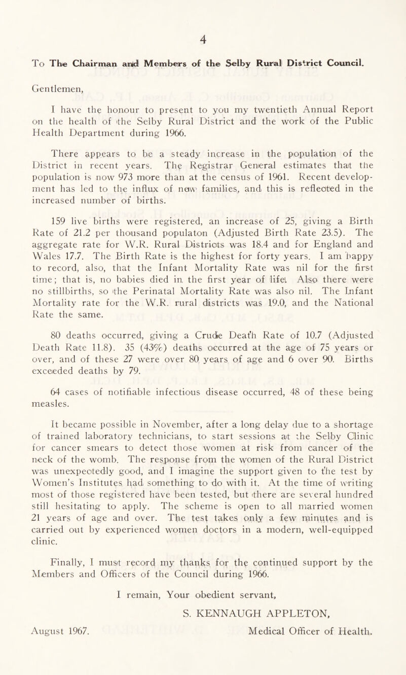 To The Chairman anld1 Members of the Selby Rural District Council. Gentlemen, I have the honour to present to you my twentieth Annual Report on the health of the Selby Rural District and the work of the Public Health Department during 1966. There appears to be a steady increase in the population of the District in recent years. The Registrar General estimates thait the population is now 973 more than at the census of 1961. Recent develop¬ ment has led to the influx of now families, and this is reheated in the increased number of births. 159 live births were registered, an increase of 25, giving a Birth Rate of 21.2 per thousand populaton (Adjusted Birth Rate 23.5). The aggregate rate for W.R. Rural Districts was 18.4 and for England and Wales 17.7. The Birth Rate is the highest for forty years. I am happy to record, also, that the Infant Mortality Rate was nil for the first time; that is, no babies died in the first year of life! Also there were no stillbirths, so 'the Perinatal Mortality Rate was also nil. The Infant Mortality rate for the W.R. rural districts was 19.0, and the National Rate the same. 80 deaths occurred, giving a Crude Deafh Rate of 10.7 (Adjusted Death Rate 11.8). 35 (43%) deaths occurred at the age of 75 years or over, and of these 27 were over 80 years of age and 6 over 90. Births exceeded deaths by 79. 64 cases of notifiable infectious disease occurred, 48 of these being measles. It became possible in November, after a long delay due to a shortage of trained laboratory technicians, to start sessions ait the Selby Clinic for cancer smears to detect those women at risk from cancer of the neck of the womb. The response from the women of the Rural District was unexpectedly good, and I imagine the support given tO' t'he test by Women’s Institutes had something to do with it. At the time of writing- most of those registered have been tested, but (there are several hundred still hesitating to apply. The scheme is open to all married women 21 years of age and over. The test takes only a few minutes and is carried out by experienced women doctors in a modern, well-equipped clinic. Finally, I must record my thanks for the continued support by the Members and Officers of the Council during 1966. I remain, Your obedient servant, S. KENNAUGH APPLETON, August 1967. Medical Officer of Health,.