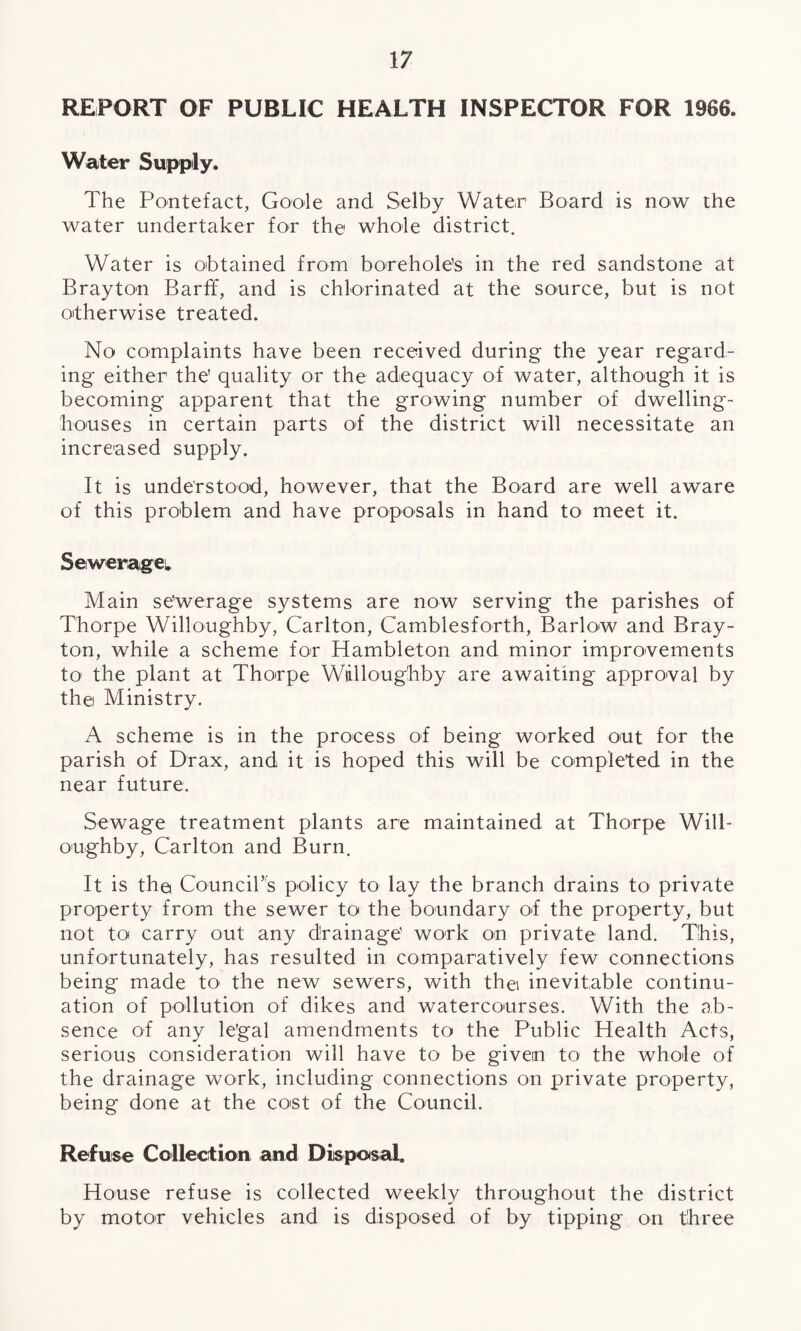 REPORT OF PUBLIC HEALTH INSPECTOR FOR 1966. Water Supply. The Pontefact, Goole and Selby Water Board is now the water undertaker for the whole district. Water is obtained from borehole’s in the red sandstone at Brayton Barff, and is chlorinated at the source, but is not otherwise treated. No complaints have been received during the year regard¬ ing either the' quality or the adequacy of water, although it is becoming apparent that the growing number of dwelling- houses in certain parts of the district will necessitate an increased supply. It is understood, however, that the Board are well aware of this problem and have proposals in hand to- meet it. Sewerage. Main se’werage systems are now serving the parishes of Thorpe Willoughby, Carlton, Camblesforth, Barlow and Bray¬ ton, while a scheme for Hambleton and minor improvements to the plant at Thorpe Wdlloughby are awaiting approval by thei Ministry. A scheme is in the process of being worked out for the parish of Drax, and it is hoped this will be completed in the near future. Sewage treatment plants are maintained at Thorpe Will¬ oughby, Carlton and Burn, It is the Council’s policy to lay the branch drains to private property from the sewer to the boundary of the property, but not to carry out any drainage’ work on private land. This, unfortunately, has resulted in comparatively few connections being made to- the new sewers, with thei inevitable continu¬ ation of pollution of dikes and watercourses. With the ab¬ sence of any le'gal amendments to the Public Health Acts, serious consideration will have to be given to1 the whole of the drainage work, including connections on private property, being done at the cost of the Council. Refuse Collection and Disposal. House refuse is collected weekly throughout the district by motor vehicles and is disposed of by tipping on three