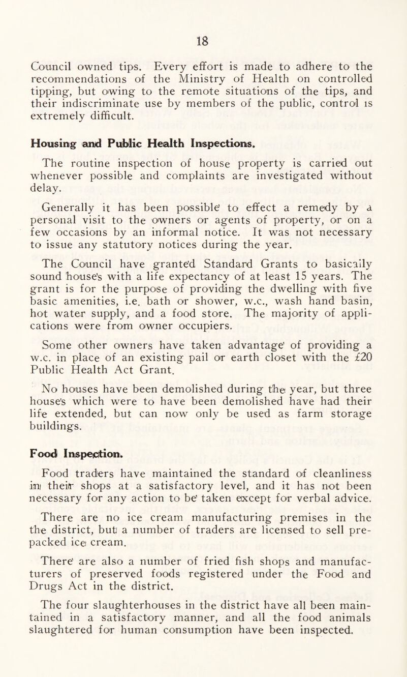 Council owned tips. Every effort is made to adhere to the recommendations of the Ministry of Health on controlled tipping, but owing to the remote situations of the tips, and their indiscriminate use by members of the public, control is extremely difficult. Housing and Public Health Inspections. The routine inspection of house property is carried out whenever possible and complaints are investigated without delay. Generally it has been possible' to effect a remedy by a personal visit to the owners or agents of property, or on a few occasions by an informal notice. It was not necessary to issue any statutory notices during the year. The Council have granted Standard Grants to basically sound house’s with a life expectancy of at least 15 years. The grant is for the purpose of providing the dwelling with five basic amenities, i.e. bath or shower, w.c., wash hand basin, hot water supply, and a food store. The majority of appli¬ cations were from owner occupiers. Some other owners have taken advantage’ of providing a w.c. in place of an existing pail or earth closet with the £20 Public Health Act Grant. No houses have been demolished during the year, but three house’s which were to have been demolished have had their life extended, but can now only be used as farm storage buildings. Food Inspection. Food traders have maintained the standard of cleanliness ini theifr shops at a satisfactory level, and it has not been necessary for any action to be’ taken except for verbal advice. There are no ice cream manufacturing premises in the the district, but a number of traders are licensed to sell pre¬ packed ice cream. There’ are also a number of fried fish shops and manufac¬ turers of preserved foods registered under the Food and Drugs Act in the district. The four slaughterhouses in the district have all been main¬ tained in a satisfactory manner, and all the food animals slaughtered for human consumption have been inspected.