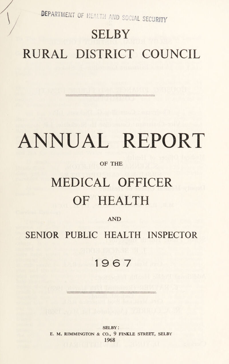 DEPARTMENT OF I! AL SECURITY SELBY RURAL DISTRICT COUNCIL ANNUAL REPORT OF THE MEDICAL OFFICER OF HEALTH AND SENIOR PUBLIC HEALTH INSPECTOR 19 6 7 SELBY .* E. M. RIMMINGTON & CO., 9 FINKLE STREET, SELBY 1968