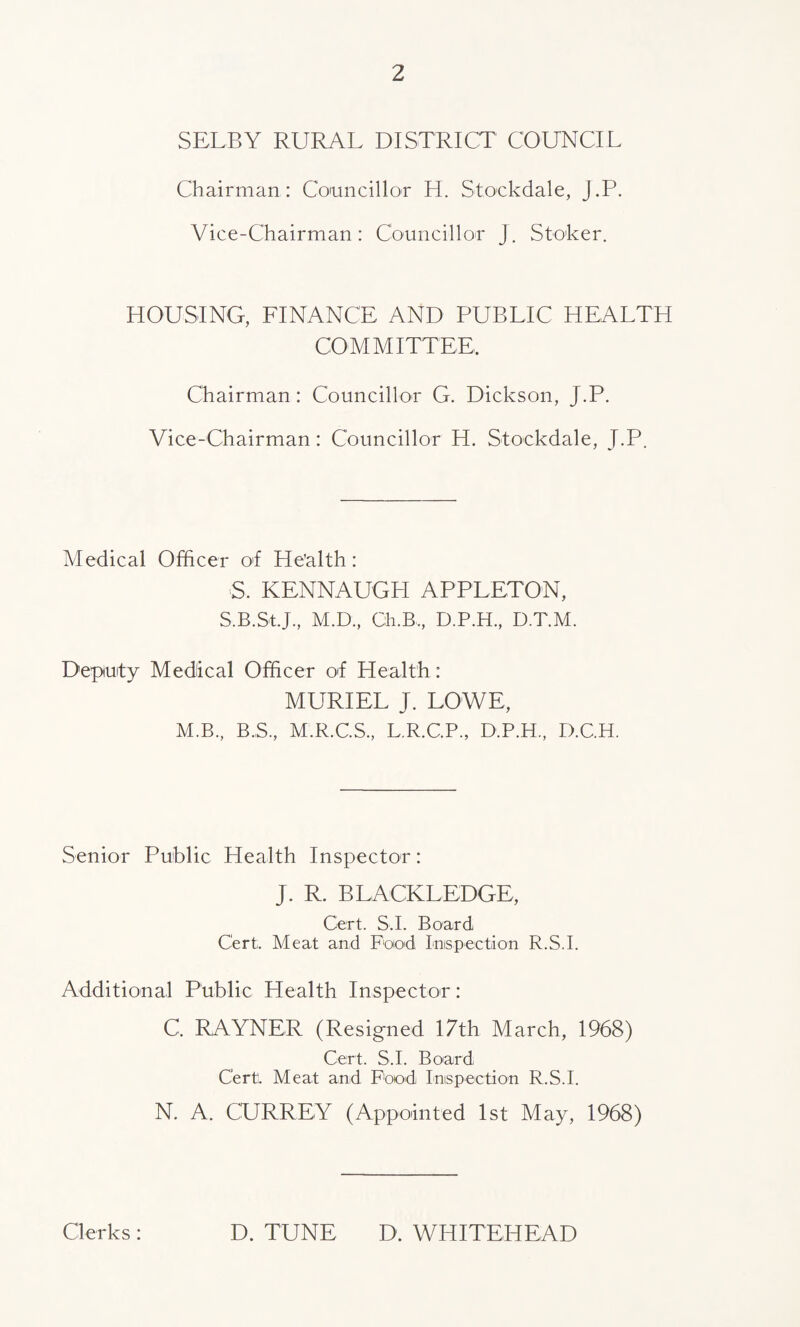 SELBY RURAL DISTRICT COUNCIL Chairman: Councillor H. Stockdale, J.P. Vice-Chairman : Councillor J. Stoker. HOUSING, FINANCE AND PUBLIC HEALTH COMMITTEE, Chairman: Councillor G. Dickson, J.P. Vice-Chairman: Councillor H. Stockdale, J.P. Medical Officer of He’alth: S. KENNAUGH APPLETON, S.B.St.J, M.D., Ch.B, D.P.H., D.T.M. Deputy Medical Officer of Health: MURIEL J. LOWE, M.B., B.S, M.R.C.S., L.R.C.P., D.P.H, D.C.H. Senior Public Health Inspector: J. R. BLACKLEDGE, Cert. S.I. Board Cert. Meat and Food Inspection R.S.I. Additional Public Health Inspector: C. RAYNER (Resigned 17th March, 1968) Cert. S.I. Board Cert. Meat and Pood Inspection R.S.I. N. A. CURREY (Appointed 1st May, 1968) Clerks : D. TUNE D. WHITEHEAD