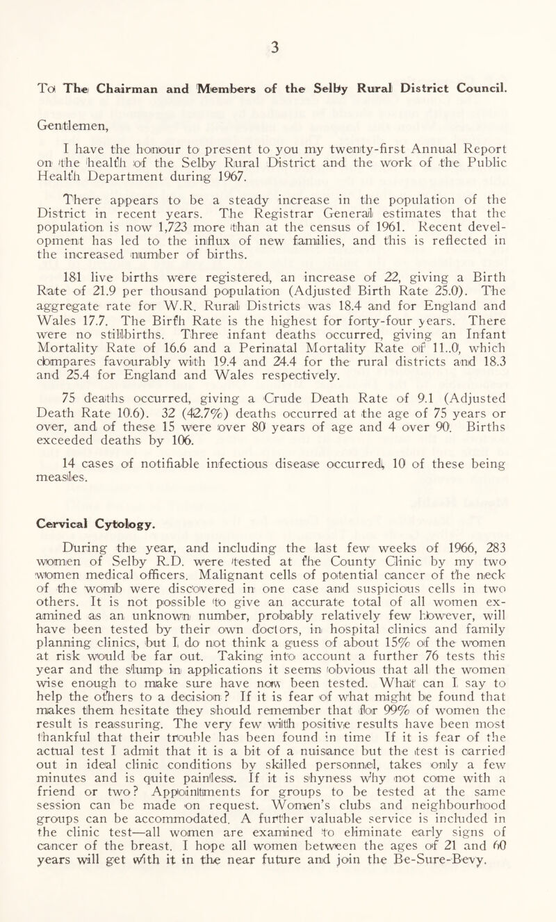 Tot The) Chairman and 'Members of the Selby Rural District Council. Gentlemen, I have the honour to- present to you my twenty-first Annual Report on the 'health of the Selby Rural District and the work of the Public Health Department during 1967. There appears to be a steady increase in the population of the District in recent years. The Registrar General estimates that the population is now 1,723 more than at the census of 1961. Recent devel¬ opment has led to- the influx of new families, and this is reflected in the increased number of births. 181 live births were registered, an increase of 22, giving a Birth Rate of 21.9 per thousand population (Adjusted Birth Rate 25.0). The aggregate rate for W.R. Rural! Districts was 18.4 and for England and Wales 17.7. The Birfh Rate is the highest for forty-four years. There were no stillbirths. Three infant deaths occurred, giving an Infant Mortality Rate of 16.6 and a Perinatal Mortality Rate of 11..0, which cbmpares favourably with 19.4 and 24.4 for the rural districts and 18.3 and 25.4 for England and Wales respectively. 75 deaths occurred, giving a Crude Death Rate of 9.1 (Adjusted Death Rate 10.6). 32 (42.7%) deaths occurred at the age of 75 years or over, and of these 15 were over 80 years of age and 4 over 90. Births exceeded deaths by 106. 14 cases of notifiable infectious disease occurred^ 10 of these being measles. Cervical Cytology. During the year, and including the last few weeks of 1966, 283 women of Selby R.D. were tested at fhe County Clinic by my two women medical officers. Malignant cells of potential cancer of the neck of the womb were discovered in one case and suspicious cells in two others. It is not possible to give an accurate total of all women ex¬ amined as an unknown number, probably relatively few hbwever, will have been tested by their own doctors, in hospital clinics and family planning clinics, but I, do’ not think a guess of about 15% of the women at risk would be far out. Taking into account a further 76 tests this year and the slump' in applications it seems (obvious that all the women wise enough to make sure have now been tested. Whait1 can I say to help the others to a decision ? If it is fear of what might be found that makes them hesitate they should remember that for 99% of women the result is reassuring. The very few wiltih positive results have been most thankful that their trouble has been found in time If it is fear of the actual test I admit that it is a bit of a nuisance but the test is carried out in ideal clinic conditions by skilled personnel, takes only a few minutes and is quite painless:. If it is shyness why not come with a friend or two? Appointments for groups to be tested at the same session can be made on request. Women’s clubs and neighbourhood groups can be accommodated. A further valuable service is included in the clinic test—all women are examined to eliminate early signs of cancer of the breast. I hope all women between the ages of 21 and 60 years will get with it in the near future and join the Be-Sure-Bevy.