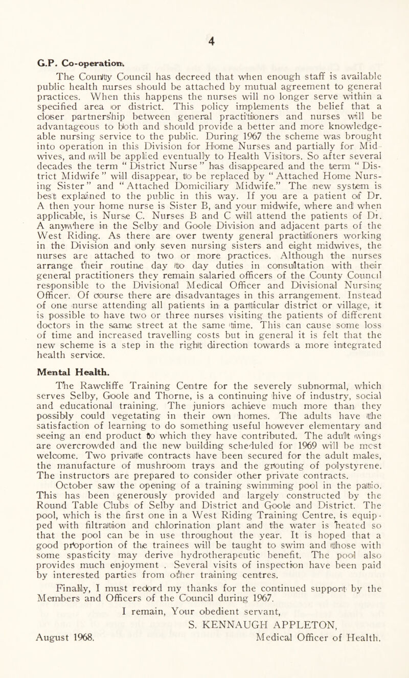 G.P. Co-operatiom Th,e CounJtiy Council has decreed that when enough staff is available public health nurses should be attached by mutual agreement to general practices. When this happens the nurses will no longer serve within a specified area or district. This policy implements the belief that a closer partnership between general practitioners and nurses will be advantageous to both and should provide a better and more knowledge¬ able nursing service to the public. During 1967 the scheme was brought into operation in this Division for Home Nurses and partially for Mid wives, and iw'ill be applied eventually to Health Visitors. So after several decades the term “ District Nurse ” has disappeared and the term “ Dis¬ trict Midwife ” will disappear, to be replaced by “ Attached Home Nurs¬ ing Sister” and “Attached Domiciliary Midwife.” The new system is best explained to the public in this way. If you are a patient of Dr. A then your home nurse is Sister B, and your midwife, where and when applicable, is Nurse C. Nurses B and C will attend the patients of Di. A anywhere in the Selby and Goole Division and adjacent parts of the West Riding. As there are over twenty general practitioners working in the Division and only seven nursing sisters and eight midwives, the nurses are attached to two or more practices. Although the nurses arrange their routine day to day duties in consultation with their general practitioners they remain salaried officers of the County Council responsible to the Divisional Medical Officer and Divisional Nursing Officer. Of Course there are disadvantages in this arrangement. Instead of one nurse attending all patients in a particular district or village, it is possible to have two or three nurses visiting the patients of different doctors in the same street at the same 'time. This can cause some loss of time and increased travelling costs but in general it is felt that the new scheme is a step in the right direction towards a more integrated health service. Mental Health. The Rawcliffe Training Centre for the severely subnormal, which serves Selby, Goole and Thorne, is a continuing hive of industry, social and educational training. The juniors achieve much more than they possibly could vegetating in their own homes. The adults have (the satisfaction of learning to do something useful however elementary and seeing an end product to which they have contributed. The adult wings are overcrowded and the new building scheduled for 1969 will be most welcome. Two privaite contracts have been secured for the adult males, the manufacture of mushroom trays and the grouting of polystyrene. The instructors are prepared to consider other private contracts. October saw the opening of a training swimming pool in the palttio. This has been generously provided and largely constructed by the Round Table Clubs of Selby and District and Goole and District. The pool, which is the first one in a West Riding Training Centre, is equip¬ ped with filtration and chlorination plant and the water is heated so that the pool can be in use throughout the year. It is hoped that a good proportion of the trainees will be taught to swim and itihose with some spasticity may derive hydrotherapeutic benefit. The pool also provides much enjoyment . Several visits of inspection have been paid by interested parties from other training centres. Finally, I must reebrd my thanks for the continued support by the Members and Officers of the Council during 1967. I remain, Your obedient servant, S. KENNAUGH APPLETON, Medical Officer of Health. August 1968.