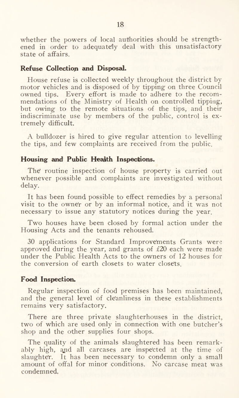 whether the powers of local authorities should be strength¬ ened in order to adequately deal with this unsatisfactory state of affairs. Refuse Collection and Disposed. House refuse is collected weekly throughout the district by motor vehicles and is disposed of by tipping on three Council owned tips. Every effort is made to adhere to the recom¬ mendations of the Ministry of Health on controlled tipping, but owing to the remote situations of tlhe tips, and their indiscriminate use by members of the public, control is ex¬ tremely difficult. A bulldozer is hired to give regular attention to levelling the tips, and few complaints are received from the public. Housing and! Public Health Inspections. The’ routine inspection of house property is carried out whenever possible and complaints are investigated without delay. It has been found possible to1 effect remedies by a personal visit to the owne'r or by an informal notice, and it was not necessary to issue any statutory notices during the year. Two houses have been closed by formal action under the Housing Acts and the tenants rehoused;. 30 applications for Standard Improvements Grants were approved during the year, and grants of £20 each were made under the Public Health Acts to the owners of 12 houses for the conversion of earth cloisets to water closets. Food Inspection. Regular inspection of food premises has been maintained, and the general level of cleanliness in these establishments remains very satisfactory. There are three private slaughterhouses in tlhe district, two of Which are used only in connection with one butcher’s shop and the other supplies four shops. The quality of the animals slaughtered has been remark¬ ably high, ajid all carcases are inspected at the time of slaughter. It has been necessary to condemn only a small amount of offal for minor conditions. No carcase meat was condemned.