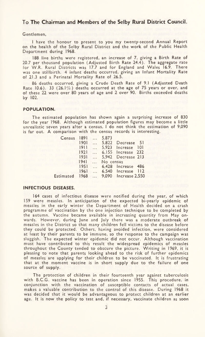 To The Chairman and Members of the Selby Rural District Council. Gentlemen, I have the honour to present to you my twenty-second Annual Report on the health of the Selby Rural District and the work of the Public Health Department during 1968. 188 live births were registered, an increase of 7, giving a Birth Rate of 20.7 per thousand population (Adjusted Birth Rate 24.4). The aggregate rate for W.R. Rural Districts was 17.7 and for England and Wales 16.9. There was one stillbirth. 4 infant deaths occurred, giving an Infant Mortality Rate of 21.3 and a Perinatal Mortality Rate of 26.5. 86 deaths occurred, giving a Crude Death Rate of 9.1 (Adjusted Death Rate 10.6). 33 (26.1%) deaths occurred at the age of 75 years or over, and of these 22 were over 80 years of age and 2 over 90. Births exceeded deaths by 102. POPULATION. The estimated population has shown again a surprising increase of 830 for the year 1968. Although estimated population figures may become a little unrealistic seven years after a census, I do not think the estimation of 9,090 comparison with the census records is interesting Census 1891 ... 5,873 1901 ... 5,822 Decrease 51 1911 ... 5,923 Increase 101 1921 6,155 Increase 232 1931 ... 5,942 Decrease 213 1941 No census 1951 ... 6,428 Increase 486 1961 ... 6,540 Increase 112 Estimated 1968 ... 9,090 Increase 2,550 INFECTIOUS DISEASES. 164 cases of infectious disease were notified during the year, of which 159 were measles. In anticipation of the expected bi-yearly epidemic of measles in the early winter the Department of Health decided on a crash programme of vaccination by the one injection technique to be completed by the autumn. Vaccine became available in increasing quantity from May on¬ wards. However, during June and July there was a moderate outbreak of measles in the District so that many children fell victims to the disease before they could be protected. Others, having avoided infection, were considered at least by their parents to be immune, so the response to the campaign was sluggish. The expected winter epidemic did not occur. Although vaccination must have contributed to this result the widespread epidemics of measles throughout the County tended to obscure the picture. Writing in 1969, it is pleasing to note that parents looking ahead to the risk of further epidemics of measles are applying for their children to be vaccinated. It is frustrating that at the moment vaccine is in short supply due to the failure of one source of supply. The protection of children in their fourteenth year against tuberculosis with B.C.G. vaccine has been in operation since 1955. This procedure, in conjunction with the vaccination of susceptible contacts of actual cases, makes a valuable contribution to the control of this disease. During 1968 it was decided that it would be advantageous to protect children at an earlier age. It is now the policy to test and, if necessary, vaccinate children as soon