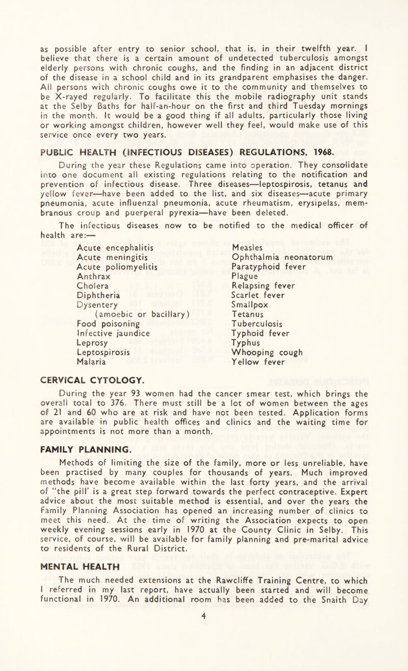 as possible after entry to senior school, that is, in their twelfth year. I believe that there is a certain amount of undetected tuberculosis amongst elderly persons with chronic coughs, and the finding in an adjacent district of the disease in a school child and in its grandparent emphasises the danger. Ail persons with chronic coughs owe it to the community and themselves to be X-rayed regularly. To facilitate this the mobile radiography unit stands at the Selby Baths for half-an-hour on the first and third Tuesday mornings in the month. It would be a good thing if all adults, particularly those living or working amongst children, however well they feel, would make use of this service once every two years. PUBLIC HEALTH (INFECTIOUS DISEASES) REGULATIONS, 1968. During the year these Regulations came into operation. They consolidate into one document all existing regulations relating to the notification and prevention of infectious disease. Three diseases—leptospirosis, tetanus and yellow lever—have been added to the list, and six diseases—acute primary pneumonia, acute influenzal pneumonia, acute rheumatism, erysipelas, mem¬ branous croup and puerperal pyrexia—have been deleted. The infectious diseases now to be notified to the medical officer of health are:— Acute encephalitis Acute meningitis Acute poliomyelitis Anthrax Cholera Diphtheria Dysentery (amoebic or bacillary) Food poisoning Infective jaundice Leprosy Leptospirosis Malaria CERVICAL CYTOLOGY. During the year 93 women had the cancer smear test, which brings the overall total to 376. There must still be a lot of women between the ages of 21 and 60 who are at risk and have not been tested. Application forms are available in public health offices and clinics and the waiting time for appointments is not more than a month. FAMILY PLANNING. Methods of limiting the size of the family, more or less unreliable, have been practised by many couples for thousands of years. Much improved methods have become available within the last forty years, and the arrival of “the pill’ is a great step forward towards the perfect contraceptive. Expert advice about the most suitable method is essential, and over the years the Family Planning Association has opened an increasing number of clinics to meet this need. At the time of writing the Association expects to open weekly evening sessions early in 1970 at the County Clinic in Selby. This service, of course, will be available for family planning and pre-marital advice to residents of the Rural District. MENTAL HEALTH The much needed extensions at the Rawcliffe Training Centre, to which I referred in my last report, have actually been started and will become functional in 1970. An additional room has been added to the Snaith Day Measles Ophthalmia neonatorum Paratyphoid fever Plague Relapsing fever Scarlet fever Smallpox T etanus Tuberculosis Typhoid fever Typhus Whooping cough Yellow fever