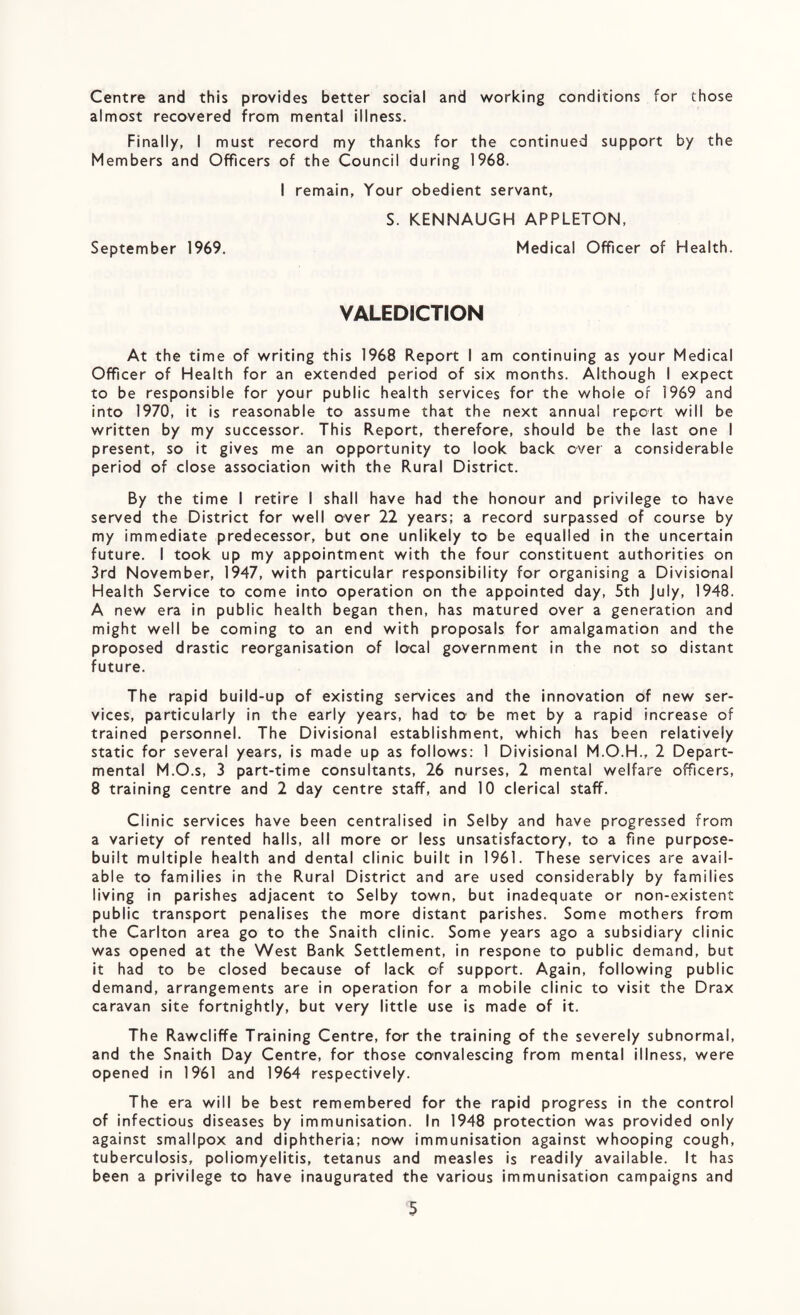 Centre and this provides better social and working conditions for those almost recovered from mental illness. Finally, I must record my thanks for the continued support by the Members and Officers of the Council during 1968. I remain. Your obedient servant, S. KENNAUGH APPLETON, September 1969. Medical Officer of Health. VALEDICTION At the time of writing this 1968 Report I am continuing as your Medical Officer of Health for an extended period of six months. Although I expect to be responsible for your public health services for the whole or 1969 and into 1970, it is reasonable to assume that the next annual report will be written by my successor. This Report, therefore, should be the last one I present, so it gives me an opportunity to look back over a considerable period of close association with the Rural District. By the time I retire I shall have had the honour and privilege to have served the District for well over 22 years; a record surpassed of course by my immediate predecessor, but one unlikely to be equalled in the uncertain future. I took up my appointment with the four constituent authorities on 3rd November, 1947, with particular responsibility for organising a Divisional Health Service to come into operation on the appointed day, 5th July, 1948. A new era in public health began then, has matured over a generation and might well be coming to an end with proposals for amalgamation and the proposed drastic reorganisation of local government in the not so distant future. The rapid build-up of existing services and the innovation of new ser¬ vices, particularly in the early years, had to be met by a rapid increase of trained personnel. The Divisional establishment, which has been relatively static for several years, is made up as follows: 1 Divisional M.O.H., 2 Depart¬ mental M.O.s, 3 part-time consultants, 26 nurses, 2 mental welfare officers, 8 training centre and 2 day centre staff, and 10 clerical staff. Clinic services have been centralised in Selby and have progressed from a variety of rented halls, all more or less unsatisfactory, to a fine purpose- built multiple health and dental clinic built in 1961. These services are avail¬ able to families in the Rural District and are used considerably by families living in parishes adjacent to Selby town, but inadequate or non-existent public transport penalises the more distant parishes. Some mothers from the Carlton area go to the Snaith clinic. Some years ago a subsidiary clinic was opened at the West Bank Settlement, in respone to public demand, but it had to be closed because of lack of support. Again, following public demand, arrangements are in operation for a mobile clinic to visit the Drax caravan site fortnightly, but very little use is made of it. The Rawcliffe Training Centre, for the training of the severely subnormal, and the Snaith Day Centre, for those convalescing from mental illness, were opened in 1961 and 1964 respectively. The era will be best remembered for the rapid progress in the control of infectious diseases by immunisation. In 1948 protection was provided only against smallpox and diphtheria; now immunisation against whooping cough, tuberculosis, poliomyelitis, tetanus and measles is readily available. It has been a privilege to have inaugurated the various immunisation campaigns and