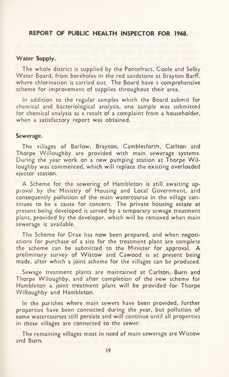 REPORT OF PUBLIC HEALTH INSPECTOR FOR 1968. Water Supply. The whole district is supplied by the Pontefract, Goole and Selby Water Board, from boreholes in the red sandstone at Brayton BarfT, where chlorination is carried out. The Board have a comprehensive scheme for improvement of supplies throughout their area. In addition to the regular samples which the Board submit for chemical and bacteriological analysis, one sample was submitted for chemical analysis as a result of a complaint from a householder, when a satisfactory report was obtained. Sewerage. The villages of Barlow, Brayton, Camblesforth, Carlton and Thorpe Willoughby are provided with main sewerage systems. During the year work on a new pumping station at Thorpe Wil¬ loughby was commenced, which will replace the existing overloaded ejector station. A Scheme for the sewering of Hambleton is still awaiting ap¬ proval by the Ministry of Housing and Local Government, and consequently pollution of the main watercourse in the village con¬ tinues to be a cause for concern. The private housing estate at present being developed is served by a temporary sewage treatment plant, provided by the developer, which will be removed when main sewerage is available. The Scheme for Drax has now been prepared, and when negoti¬ ations for purchase of a site for the treatment plant are complete the scheme can be submitted to the Minister for approval. A preliminary survey of Wistow and Cawood is at present being made, after which a joint scheme for the villages can be produced. Sewage treatment plants are maintained at Carlton, Burn and Thorpe Wiloughby, and after completion of the new scheme for Hambleton a joint treatment plant will be provided for Thorpe Willoughby and Hambleton. In the parishes where main sewers have been provided, further properties have been connected during the year, but pollution of some watercourses still persists and will continue until all properties in these villages are connected to the sewer. The remaining villages most in need of main sewerage are Wistow and Burn.