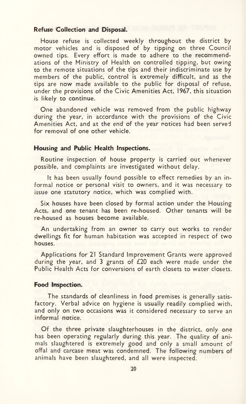 Refuse Collection and Disposal. House refuse is collected weekly throughout the district by motor vehicles and is disposed of by tipping on three Council owned tips. Every effort is made to adhere to the recommend¬ ations of the Ministry of Health on controlled tipping, but owing to the remote situations of the tips and their indiscriminate use by members of the public, control is extremely difficult, and as the tips are now made available to the public for disposal of refuse, under the provisions of the Civic Amenities Act, 1967, this situation is likely to continue. One abandoned vehicle was removed from the public highway during the year, in accordance with the provisions of the Civic Amenities Act, and at the end of the year notices had been served for removal of one other vehicle. Housing and Public Health Inspections. Routine inspection of house property is carried out whenever possible, and complaints are investigated without delay. It has been usually found possible to effect remedies by an in¬ formal notice or personal visit to owners, and it was necessary to issue one statutory notice, which was complied with. Six houses have been closed by formal action under the Housing Acts, and one tenant has been re-housed. Other tenants will be re-housed as houses become available. An undertaking from an owner to carry out works to render dwellings fit for human habitation was accepted in respect of two houses. Applications for 21 Standard Improvement Grants were approved during the year, and 3 grants of £20 each were made under the Public Health Acts for conversions of earth closets to water closets. Food Inspection. The standards of cleanliness in food premises is generally satis¬ factory. Verbal advice on hygiene is usually readily complied with, and only on two occasions was it considered necessary to serve an informal notice. Of the three private slaughterhouses in the district, only one has been operating regularly during this year. The quality of ani¬ mals slaughtered is extremely good and only a small amount of offal and carcase meat was condemned. The following numbers of animals have been slaughtered, and all were inspected.