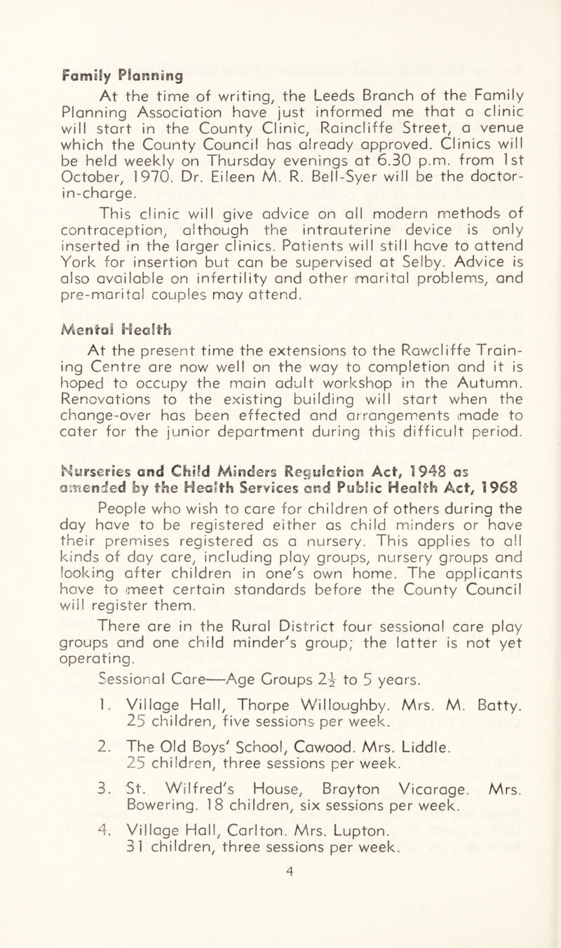 Fomily Piormmg At the time of writing, the Leeds Branch of the Family Planning Association have just informed me that a clinic will start in the County Clinic, Raincliffe Street, a venue which the County Council has already approved. Clinics will be held weekly on Thursday evenings at 6.30 p.m. from 1st October, 1970. Dr. Eileen M. R. Bell-Syer will be the doctor- in-charge. This clinic will give advice on ail modern methods of contraception, although the intrauterine device is only Inserted in the iarger clinics. Patients will still have to attend York for insertion but can be supervised at Selby. Advice is also available on infertility and other marital problems, and pre-maritai couples may attend. Mental Health At the present time the extensions to the Rawcliffe Train¬ ing Centre are now well on the way to completion and it is hoped to occupy the main adult workshop in the Autumn. Renovations to the existing building will start when the change-over has been effected and arrangements made to cater for the junior department during this difficult period. Nurseries and Child Minders Regulation Act, 1948 as amended by the Health Services and Public Health Act, 1968 People who wish to care for children of others during the day have to be registered either as child minders or have their premises registered as a nursery. This applies to all kinds of day care, including play groups, nursery groups and looking after children in one's own home. The applicants have to meet certain standards before the County Council will register them. There are in the Rural District four sessional care play groups and one child minder's group; the latter is not yet operating. Sessional Care—Age Croups 2% to 5 years. 1. Village Hall, Thorpe Willoughby. Mrs. M. Batty. 25 children, five sessions per week. 2. The Old Boys' School, Cawood. Mrs. Liddle. 25 children, three sessions per week. 3. St. Wilfred's House, Brayton Vicarage. Mrs. Bowering. 18 children, six sessions per week. 4. Village Hall, Carlton. Mrs. Lupton. 31 children, three sessions per week.