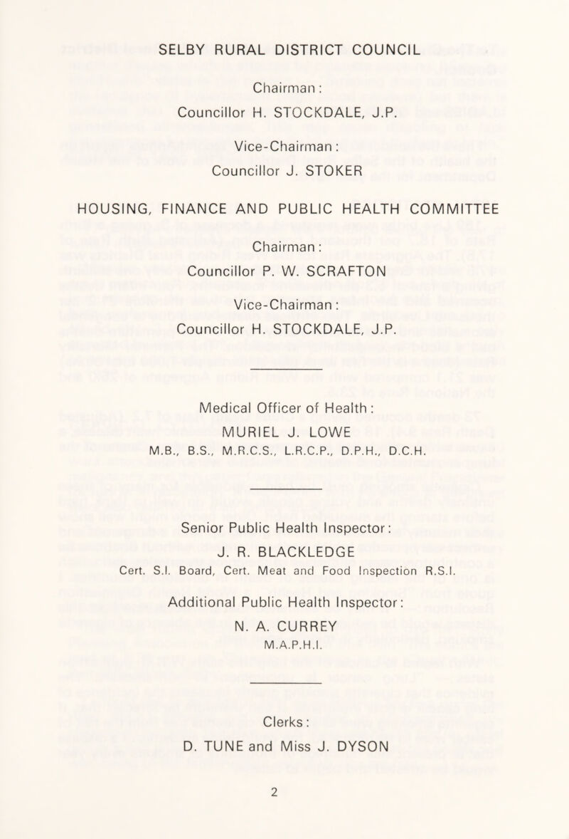 SELBY RURAL DISTRICT COUNCIL Chairman : Councillor H. STOCKDALE, J.P. Vice-Chairman : Councillor J. STOKER HOUSING, FINANCE AND PUBLIC HEALTH COMMITTEE Chairman : Councillor P. W. SCRAFTON Vice-Chairman : Councillor H. STOCKDALE, J.P. Medical Officer of Health : MURIEL J. LOWE M.B., B.S., M.R.C.S., L.R.C.P., D.P.H., D.C.H. Senior Public Health Inspector: J. R. BLACKLEDGE Cert. S.l. Board, Cert. Meat and Food Inspection R.S.I. Additional Public Health Inspector: N. A. CURREY M.A.P.H .1. Clerks: D. TUNE and Miss J. DYSON