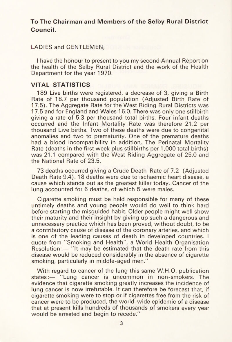 To The Chairman and Members of the Selby Rural District Council. LADIES and GENTLEMEN, I have the honour to present to you my second Annual Report on the health of the Selby Rural District and the work of the Health Department for the year 1 970. VITAL STATISTICS 189 Live births were registered, a decrease of 3, giving a Birth Rate of 18.7 per thousand population (Adjusted Birth Rate of 17.5). The Aggregate Rate for the West Riding Rural Districts was 17.5 and for England and Wales 1 6.0. There was only one stillbirth giving a rate of 5.3 per thousand total births. Four infant deaths occurred and the Infant Mortality Rate was therefore 21.2 per thousand Live births. Two of these deaths were due to congenital anomalies and two to prematurity. One of the premature deaths had a blood incompatibility in addition. The Perinatal Mortality Rate (deaths in the first week plus stillbirths per 1,000 total births) was 21.1 compared with the West Riding Aggregate of 25.0 and the National Rate of 23.5. 73 deaths occurred giving a Crude Death Rate of 7.2 (Adjusted Death Rate 9.4). 18 deaths were due to ischaemic heart disease, a cause which stands out as the greatest kilier today. Cancer of the lung accounted for 6 deaths, of which 5 were males. Cigarette smoking must be held responsible for many of these untimely deaths and young people would do well to think hard before starting the misguided habit. Older people might well show their maturity and their insight by giving up such a dangerous and unnecessary practice which has been proved, without doubt, to be a contributory cause of disease of the coronary arteries, and which is one of the leading causes of death in developed countries. I quote from Smoking and Health, a World Health Organisation Resolution :— It may be estimated that the death rate from this disease would be reduced considerably in the absence of cigarette smoking, particularly in middle-aged men. With regard to cancer of the lung this same W.H.O. publication states:— Lung cancer is uncommon in non-smokers. The evidence that cigarette smoking greatly increases the incidence of lung cancer is now irrefutable. It can therefore be forecast that, if cigarette smoking were to stop or if cigarettes free from the risk of cancer were to be produced, the world-wide epidemic of a disease that at present kills hundreds of thousands of smokers every year would be arrested and begin to recede.