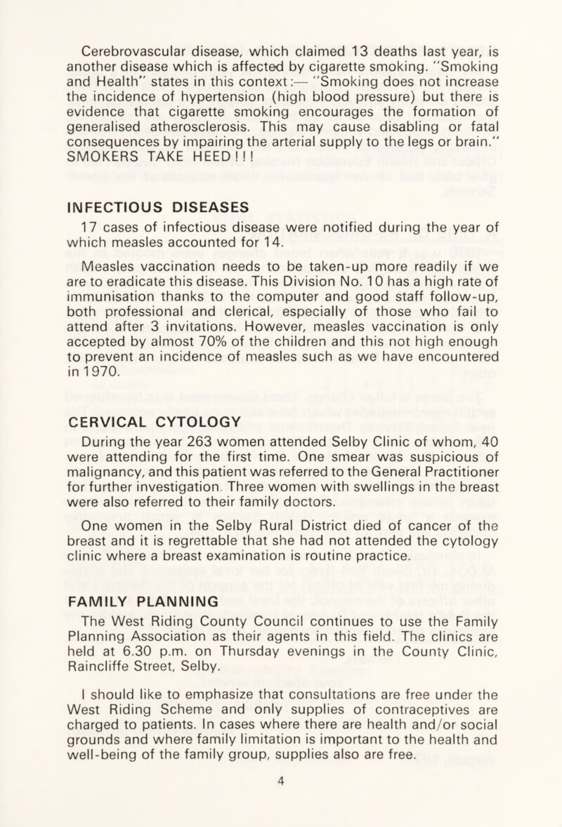 Cerebrovascular disease, which claimed 13 deaths last year, is another disease which is affected by cigarette smoking. Smoking and Health states in this context:— Smoking does not increase the incidence of hypertension (high blood pressure) but there is evidence that cigarette smoking encourages the formation of generalised atherosclerosis. This may cause disabling or fatal consequences by impairing the arterial supply to the legs or brain. SMOKERS TAKE HEED ! ! ! INFECTIOUS DISEASES 17 cases of infectious disease were notified during the year of which measles accounted for 14. Measles vaccination needs to be taken-up more readily if we are to eradicate this disease. This Division No. 10 has a high rate of immunisation thanks to the computer and good staff follow-up, both professional and clerical, especially of those who fail to attend after 3 invitations. However, measles vaccination is only accepted by almost 70% of the children and this not high enough to prevent an incidence of measles such as we have encountered in 1970. CERVICAL CYTOLOGY During the year 263 women attended Selby Clinic of whom, 40 were attending for the first time. One smear was suspicious of malignancy, and this patient was referred to the General Practitioner for further investigation. Three women with swellings in the breast were also referred to their family doctors. One women in the Selby Rural District died of cancer of the breast and it is regrettable that she had not attended the cytology clinic where a breast examination is routine practice. FAMILY PLANNING The West Riding County Council continues to use the Family Planning Association as their agents in this field. The clinics are held at 6.30 p.m. on Thursday evenings in the County Clinic, Raincliffe Street, Selby. I should like to emphasize that consultations are free under the West Riding Scheme and only supplies of contraceptives are charged to patients. In cases where there are health and/or social grounds and where family limitation is important to the health and well-being of the family group, supplies also are free.