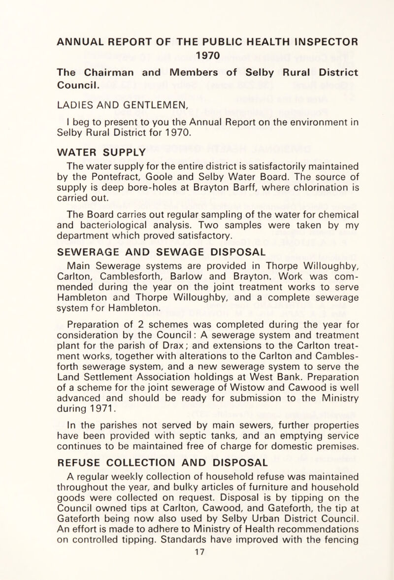 ANNUAL REPORT OF THE PUBLIC HEALTH INSPECTOR 1970 The Chairman and Members of Selby Rural District Council. LADIES AND GENTLEMEN, I beg to present to you the Annual Report on the environment in Selby Rural District for 1970. WATER SUPPLY The water supply for the entire district is satisfactorily maintained by the Pontefract, Goole and Selby Water Board. The source of supply is deep bore-holes at Brayton Barff, where chlorination is carried out. The Board carries out regular sampling of the water for chemical and bacteriological analysis. Two samples were taken by my department which proved satisfactory. SEWERAGE AND SEWAGE DISPOSAL Main Sewerage systems are provided in Thorpe Willoughby, Carlton, Camblesforth, Barlow and Brayton. Work was com¬ mended during the year on the joint treatment works to serve Hambleton and Thorpe Willoughby, and a complete sewerage system for Hambleton. Preparation of 2 schemes was completed during the year for consideration by the Council: A sewerage system and treatment plant for the parish of Drax; and extensions to the Carlton treat¬ ment works, together with alterations to the Carlton and Cambles¬ forth sewerage system, and a new sewerage system to serve the Land Settlement Association holdings at West Bank. Preparation of a scheme for the joint sewerage of Wistow and Cawood is well advanced and should be ready for submission to the Ministry during 1 971. In the parishes not served by main sewers, further properties have been provided with septic tanks, and an emptying service continues to be maintained free of charge for domestic premises. REFUSE COLLECTION AND DISPOSAL A regular weekly collection of household refuse was maintained throughout the year, and bulky articles of furniture and household goods were collected on request. Disposal is by tipping on the Council owned tips at Carlton, Cawood, and Gateforth, the tip at Gateforth being now also used by Selby Urban District Council. An effort is made to adhere to Ministry of Health recommendations on controlled tipping. Standards have improved with the fencing