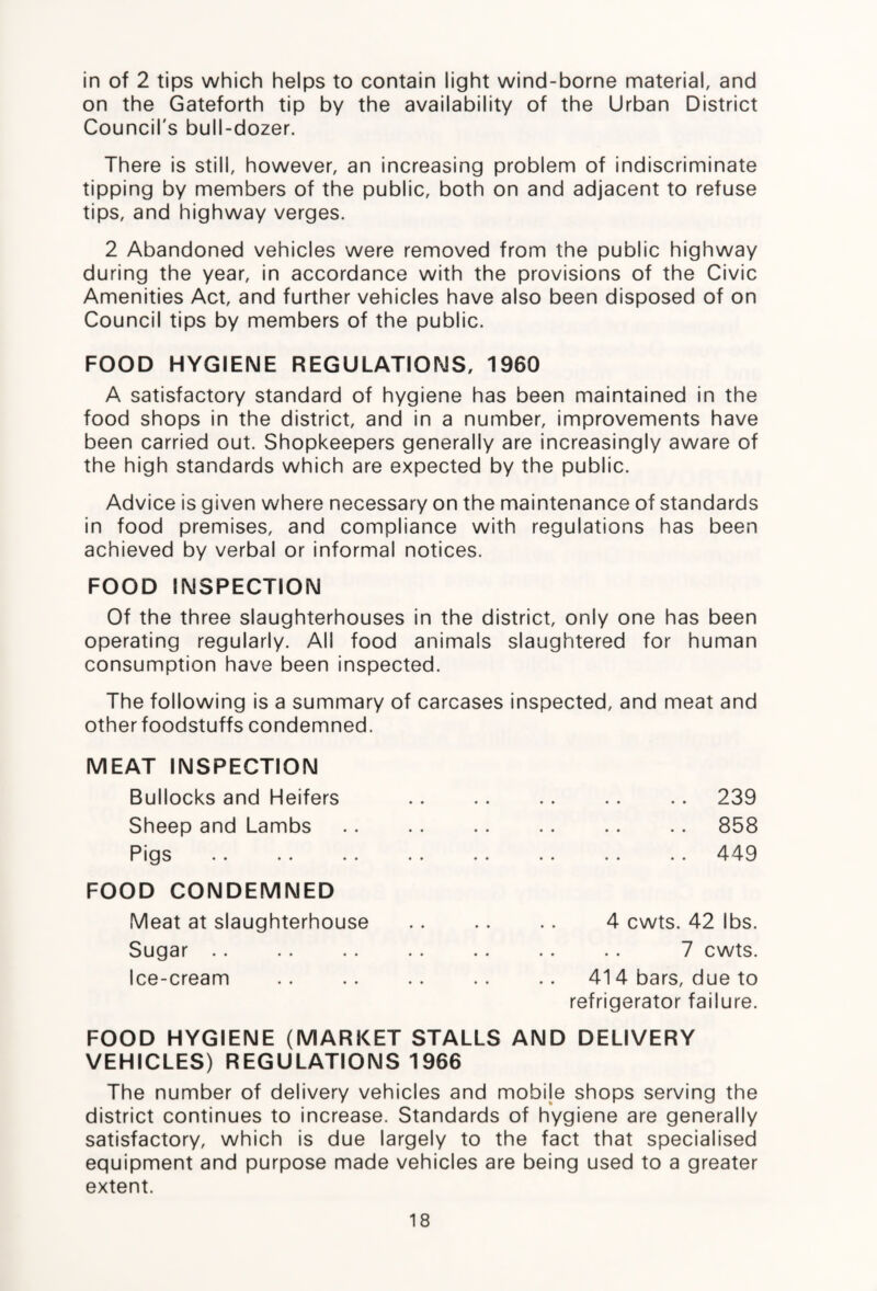in of 2 tips which helps to contain light wind-borne material, and on the Gateforth tip by the availability of the Urban District Council's bull-dozer. There is still, however, an increasing problem of indiscriminate tipping by members of the public, both on and adjacent to refuse tips, and highway verges. 2 Abandoned vehicles were removed from the public highway during the year, in accordance with the provisions of the Civic Amenities Act, and further vehicles have also been disposed of on Council tips by members of the public. FOOD HYGIENE REGULATIONS, 1960 A satisfactory standard of hygiene has been maintained in the food shops in the district, and in a number, improvements have been carried out. Shopkeepers generally are increasingly aware of the high standards which are expected by the public. Advice is given where necessary on the maintenance of standards in food premises, and compliance with regulations has been achieved by verbal or informal notices. FOOD INSPECTION Of the three slaughterhouses in the district, only one has been operating regularly. All food animals slaughtered for human consumption have been inspected. The following is a summary of carcases inspected, and meat and other foodstuffs condemned. MEAT INSPECTION Bullocks and Heifers Sheep and Lambs Pigs FOOD CONDEMNED Meat at slaughterhouse Sugar Ice-cream 239 858 449 4 cwts. 42 lbs. 7 cwts. 414 bars, due to refrigerator failure. FOOD HYGIENE (MARKET STALLS AND DELIVERY VEHICLES) REGULATIONS 1966 The number of delivery vehicles and mobije shops serving the district continues to increase. Standards of hygiene are generally satisfactory, which is due largely to the fact that specialised equipment and purpose made vehicles are being used to a greater extent.