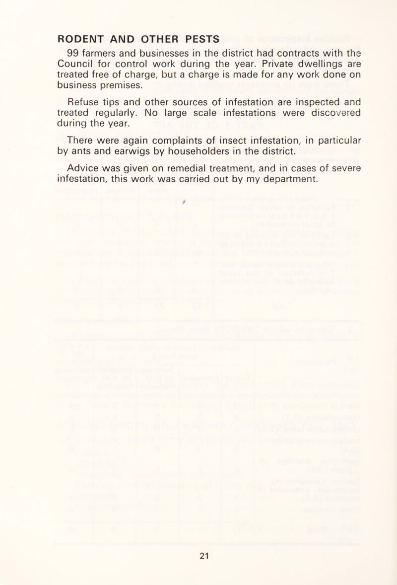 RODENT AND OTHER PESTS 99 farmers and businesses in the district had contracts with the Council for control work during the year. Private dwellings are treated free of charge, but a charge is made for any work done on business premises. Refuse tips and other sources of infestation are inspected and treated regularly. No large scale infestations were discovered during the year. There were again complaints of insect infestation, in particular by ants and earwigs by householders in the district. Advice was given on remedial treatment, and in cases of severe infestation, this work was carried out by my department.