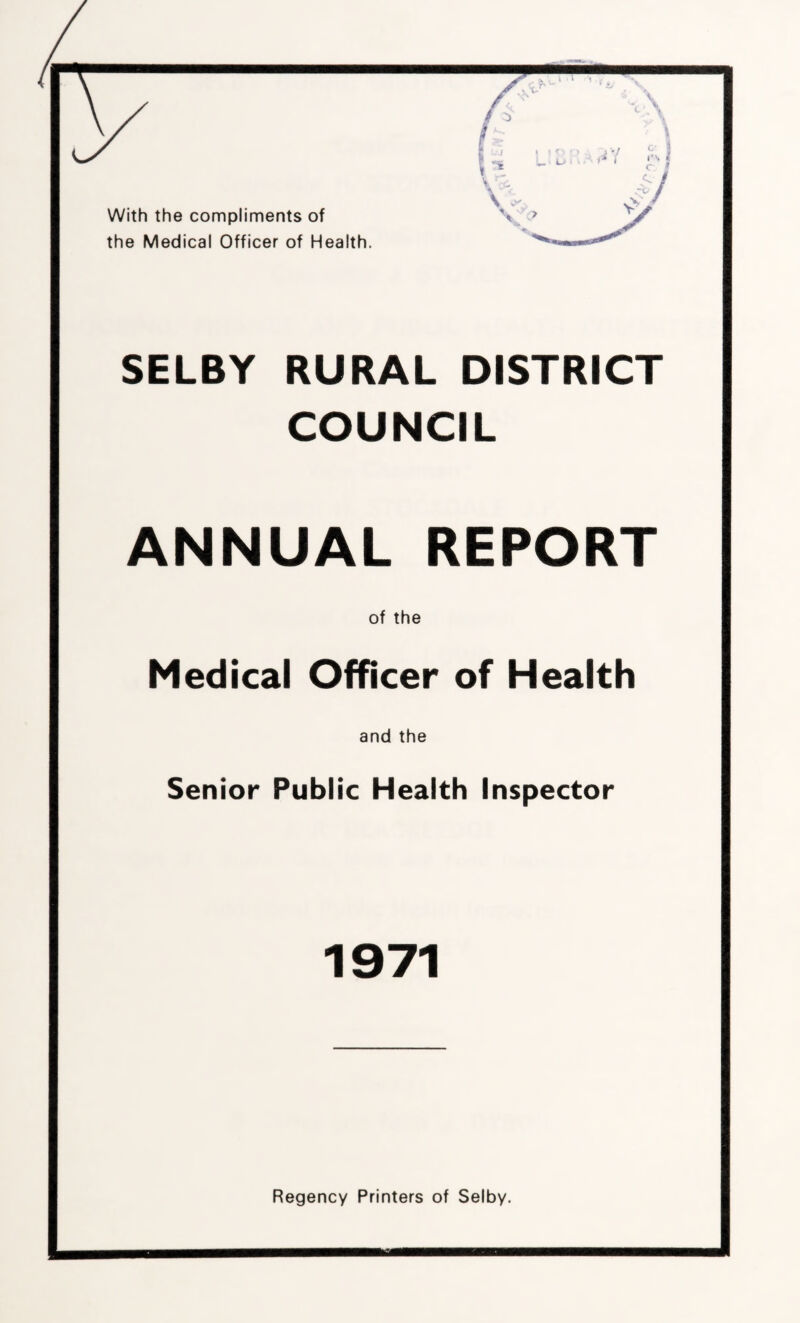With the compliments of the Medical Officer of Health. SELBY RURAL DISTRICT COUNCIL ANNUAL REPORT of the Medical Officer of Health and the Senior Public Health Inspector 1971 Regency Printers of Selby.