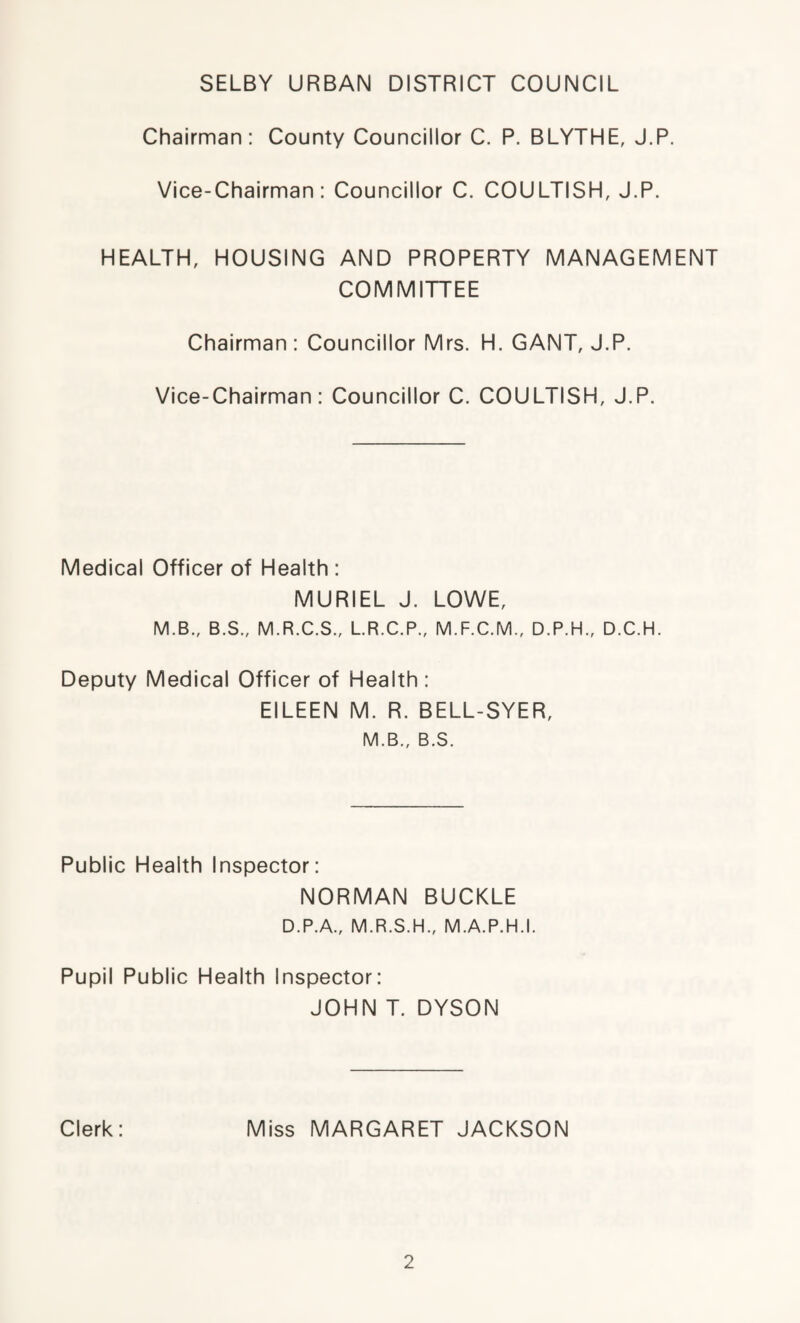 SELBY URBAN DISTRICT COUNCIL Chairman: County Councillor C. P. BLYTHE, J.P. Vice-Chairman: Councillor C. COULTISH, J.P. HEALTH, HOUSING AND PROPERTY MANAGEMENT COMMITTEE Chairman: Councillor Mrs. H. GANT, J.P. Vice-Chairman: Councillor C. COULTISH, J.P. Medical Officer of Health : MURIEL J. LOWE, M.B., B.S., M.R.C.S., L.R.C.P., M.F.C.M., D.P.H., D.C.H. Deputy Medical Officer of Health : EILEEN M. R. BELL-SYER, M.B., B.S. Public Health Inspector: NORMAN BUCKLE D.P.A., M.R.S.H., M.A.P.H.I. Pupil Public Health Inspector: JOHN T. DYSON Clerk: Miss MARGARET JACKSON