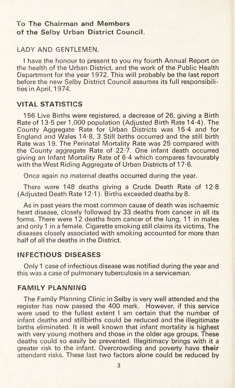 To The Chairman and Members of the Selby Urban District Council. LADY AND GENTLEMEN, I have the honour to present to you my fourth Annual Report on the health of the Urban District, and the work of the Public Health Department for the year 1972. This will probably be the last report before the new Selby District Council assumes its full responsibili¬ ties in April, 1 974. VITAL STATISTICS 156 Live Births were registered, a decrease of 26, giving a Birth Rate of 13-5 per 1,000 population (Adjusted Birth Rate 14-4). The County Aggregate Rate for Urban Districts was 15-4 and for England and Wales 14-8. 3 Still births occurred and the still birth Rate was 19. The Perinatal Mortality Rate was 25 compared with the County aggregate Rate of 22-7. One infant death occurred giving an Infant Mortality Rate of 6-4 which compares favourably with the West Riding Aggregate of Urban Districts of 17-6. Once again no maternal deaths occurred during the year. There were 148 deaths giving a Crude Death Rate of 12-8 (Adjusted Death Rate 12-1). Births exceeded deaths by 8. As in past years the most common cause of death was ischaemic heart disease, closely followed by 33 deaths from cancer in all its forms. There were 12 deaths from cancer of the lung, 11 in males and only 1 in a female. Cigarette smoking still claims its victims. The diseases closely associated with smoking accounted for more than half of all the deaths in the District. INFECTIOUS DISEASES Only 1 case of infectious disease was notified during the year and this was a case of pulmonary tuberculosis in a serviceman. FAMILY PLANNING The Family Planning Clinic in Selby is very well attended and the register has now passed the 400 mark. However, if this service were used to the fullest extent I am certain that the number of infant deaths and stillbirths could be reduced and the illegitimate births eliminated. It is well known that infant mortality is highest with very young mothers and those in the older age groups. These deaths could so easily be prevented. Illegitimacy brings with it a greater risk to the infant. Overcrowding and poverty have their attendant risks. These last two factors alone could be reduced by
