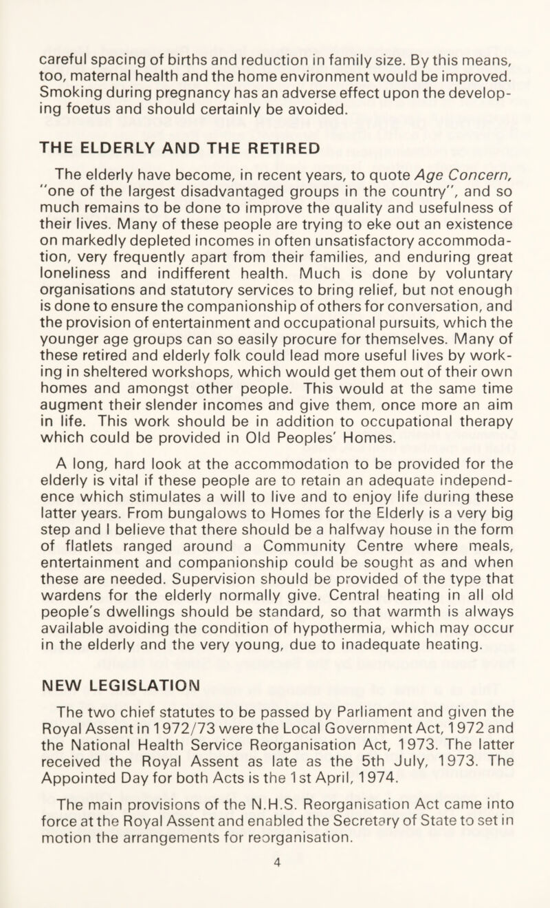 careful spacing of births and reduction in family size. By this means, too, maternal health and the home environment would be improved. Smoking during pregnancy has an adverse effect upon the develop¬ ing foetus and should certainly be avoided. THE ELDERLY AND THE RETIRED The elderly have become, in recent years, to quote Age Concern, one of the largest disadvantaged groups in the country, and so much remains to be done to improve the quality and usefulness of their lives. Many of these people are trying to eke out an existence on markedly depleted incomes in often unsatisfactory accommoda¬ tion, very frequently apart from their families, and enduring great loneliness and indifferent health. Much is done by voluntary organisations and statutory services to bring relief, but not enough is done to ensure the companionship of others for conversation, and the provision of entertainment and occupational pursuits, which the younger age groups can so easily procure for themselves. Many of these retired and elderly folk could lead more useful lives by work¬ ing in sheltered workshops, which would get them out of their own homes and amongst other people. This would at the same time augment their slender incomes and give them, once more an aim in life. This work should be in addition to occupational therapy which could be provided in Old Peoples' Homes. A long, hard look at the accommodation to be provided for the elderly is vital if these people are to retain an adequate independ¬ ence which stimulates a will to live and to enjoy life during these latter years. From bungalows to Homes for the Elderly is a very big step and I believe that there should be a halfway house in the form of flatlets ranged around a Community Centre where meals, entertainment and companionship could be sought as and when these are needed. Supervision should be provided of the type that wardens for the elderly normally give. Central heating in all old people's dwellings should be standard, so that warmth is always available avoiding the condition of hypothermia, which may occur in the elderly and the very young, due to inadequate heating. NEW LEGISLATION The two chief statutes to be passed by Parliament and given the Royal Assent in 1 972/73 were the Local Government Act, 1 972 and the National Health Service Reorganisation Act, 1973. The latter received the Royal Assent as late as the 5th July, 1973. The Appointed Day for both Acts is the 1 st April, 1 974. The main provisions of the N.H.S. Reorganisation Act came into force at the Royal Assent and enabled the Secretary of State to set in motion the arrangements for reorganisation.