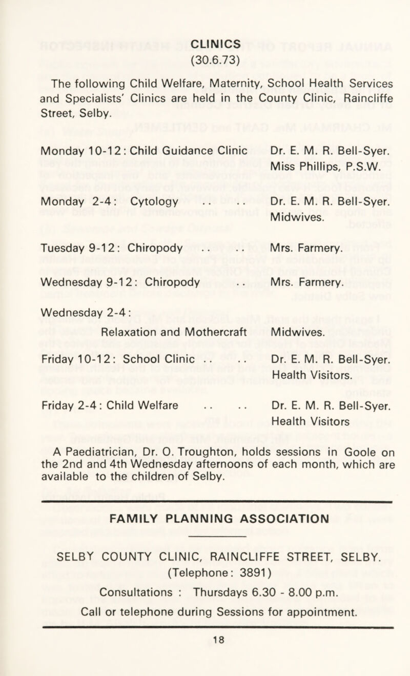 CLINICS (30.6.73) The following Child Welfare, Maternity, School Health Services and Specialists' Clinics are held in the County Clinic, Raincliffe Street, Selby. Monday 10-12: Child Guidance Clinic Dr. E. M. R. Bell-Syer. Miss Phillips, P.S.W. Monday 2-4: Cytology Dr. E. M. R. Bell-Syer. Midwives. Tuesday 9-12: Chiropody Mrs. Farmery. Wednesday 9-12: Chiropody Mrs. Farmery. Wednesday 2-4: Relaxation and Mothercraft Mid wives. Friday 10-12: School Clinic .. Dr. E. M. R. Bell-Syer. Health Visitors. Friday 2-4: Child Welfare Dr. E. M. R. Bell-Syer. Health Visitors A Paediatrician, Dr. 0. Troughton, holds sessions in Goole on the 2nd and 4th Wednesday afternoons of each month, which are available to the children of Selby. FAMILY PLANNING ASSOCIATION SELBY COUNTY CLINIC, RAINCLIFFE STREET, SELBY. (Telephone: 3891) Consultations : Thursdays 6.30 - 8.00 p.m. Call or telephone during Sessions for appointment.